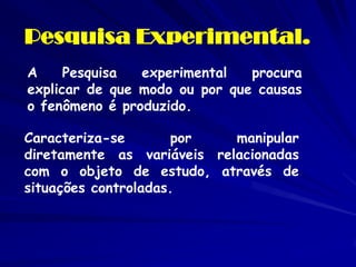Pesquisa Experimental. 
A Pesquisa experimental procura explicar de que modo ou por que causas o fenômeno é produzido. 
Ca...