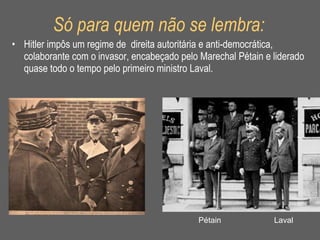 Só para quem não se lembra: Hitler impôs um regime de  direita autoritária e anti-democrática, colaborante com o invasor, encabeçado pelo Marechal Pétain e liderado quase todo o tempo pelo primeiro ministro Laval. Laval Pétain 