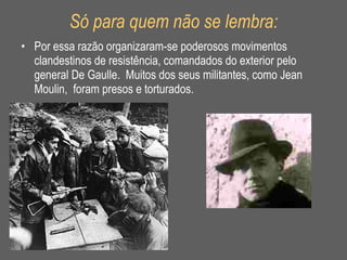 Só para quem não se lembra: Por essa razão organizaram-se poderosos movimentos clandestinos de resistência, comandados do exterior pelo general De Gaulle.  Muitos dos seus militantes, como Jean Moulin,  foram presos e torturados. 