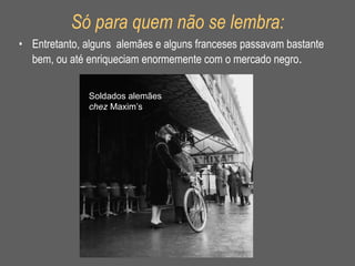 Só para quem não se lembra: Entretanto, alguns  alemães e alguns franceses passavam bastante bem, ou até enriqueciam enormemente com o mercado negro . Soldados alemães  chez  Maxim’s 