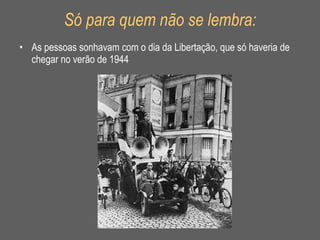 Só para quem não se lembra: As pessoas sonhavam com o dia da Libertação, que só haveria de chegar no verão de 1944 