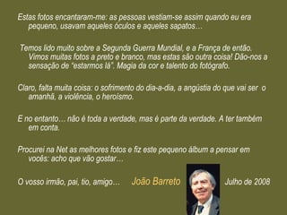 Estas fotos encantaram-me: as pessoas vestiam-se assim quando eu era pequeno, usavam aqueles óculos e aqueles sapatos… Temos lido muito sobre a Segunda Guerra Mundial, e a França de então.  Vimos muitas fotos a preto e branco, mas estas são outra coisa! Dão-nos a sensação de “estarmos lá”. Magia da cor e talento do fotógrafo.  Claro, falta muita coisa: o sofrimento do dia-a-dia, a angústia do que vai ser  o amanhã, a violência, o heroísmo. E no entanto… não é toda a verdade, mas é parte da verdade. A ter também em conta. Procurei na Net as melhores fotos e fiz este pequeno álbum a pensar em vocês: acho que vão gostar… O vosso irmão, pai, tio, amigo…  João Barreto  Julho de 2008 