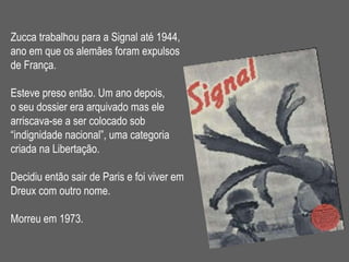Zucca trabalhou para a Signal até 1944,  ano em que os alemães foram expulsos  de França. Esteve preso então. Um ano depois, o seu dossier era arquivado mas ele  arriscava-se a ser colocado sob  “ indignidade nacional”, uma categoria  criada na Libertação.  Decidiu então sair de Paris e foi viver em Dreux com outro nome. Morreu em 1973. 