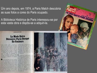 U m ano depois, em 1974, a Paris Match descobria  as suas fotos a cores do Paris ocupado.   A Biblioteca Histórica de Paris interessou-se por esta vasta obra e dispôs-se a adquiri-la. 