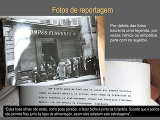Fotos de reportagem Por detrás das fotos escrevia uma legenda, por  vezes irónica ou simpática para com os sujeitos. “ Estas boas almas não estão, como pode parecer, a fazer bicha à porta da funerária. Sucede que a polícia não permite filas junto às lojas de alimentação, assim eles adoptam este estratagema”. 