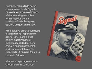 Zucca foi requisitado como correspondente da Signal e para ela fez a preto e branco várias reportagens sobre temas ligados com a participação da França no esforço de guerra alemão. Por iniciativa própria começou a trabalhar na  reportagem sobre Paris, para a qual obteve autorizações e múltiplas facilidades, bem como a película Agfacolor, caríssima e estritamente reservada. A câmara foi a sua Leica de 35 mm. Mas esta reportagem nunca chegaria a ser publicada. 
