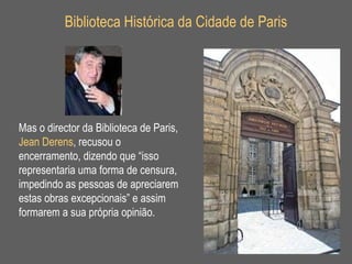 Biblioteca Histórica da Cidade de Paris Mas o director da Biblioteca de Paris,  Jean Derens , recusou o encerramento, dizendo que “isso representaria uma forma de censura, impedindo as pessoas de apreciarem estas obras excepcionais” e assim formarem a sua própria opinião. 