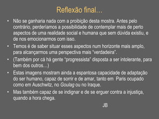 Reflexão final… Não se ganharia nada com a proibição desta mostra. Antes pelo contrário, perderíamos a possibilidade de contemplar mais de perto aspectos de uma realidade social e humana que sem dúvida existiu, e de nos emocionarmos com isso. Temos é de saber situar esses aspectos num horizonte mais amplo, para alcançarmos uma perspectiva mais “verdadeira”. (Também por cá há gente “progressista” disposta a ser intolerante, para bem dos outros…) Estas imagens mostram ainda a espantosa capacidade de adaptação do ser humano, capaz de sorrir e de amar, tanto em  Paris ocupado como em Auschwitz, no  Goulag  ou no Iraque. Mas também capaz de se indignar e de se erguer contra a injustiça, quando a hora chega.  JB 