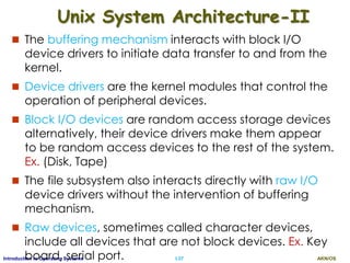 AKN/OSI.37Introduction to Operating Systems
Unix System Architecture-II
 The buffering mechanism interacts with block I/O
device drivers to initiate data transfer to and from the
kernel.
 Device drivers are the kernel modules that control the
operation of peripheral devices.
 Block I/O devices are random access storage devices
alternatively, their device drivers make them appear
to be random access devices to the rest of the system.
Ex. (Disk, Tape)
 The file subsystem also interacts directly with raw I/O
device drivers without the intervention of buffering
mechanism.
 Raw devices, sometimes called character devices,
include all devices that are not block devices. Ex. Key
board, serial port.
 