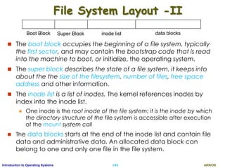 AKN/OSI.43Introduction to Operating Systems
File System Layout -II
 The boot block occupies the beginning of a file system, typically
the first sector, and may contain the bootstrap code that is read
into the machine to boot, or initialize, the operating system.
 The super block describes the state of a file system, it keeps info
about the the size of the filesystem, number of files, free space
address and other information.
 The inode list is a list of inodes. The kernel references inodes by
index into the inode list.
 One inode is the root inode of the file system: it is the inode by which
the directory structure of the file system is accessible after execution
of the mount system call
 The data blocks starts at the end of the inode list and contain file
data and administrative data. An allocated data block can
belong to one and only one file in the file system.
Boot Block Super Block inode list data blocks
 