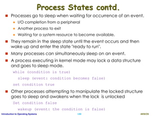 AKN/OSI.60Introduction to Operating Systems
Process States contd.
 Processes go to sleep when waiting for occurrence of an event.
 I/O completion from a peripheral
 Another process to exit
 Waiting for a system resource to become available.
 They remain in the sleep state until the event occurs and then
wake up and enter the state "ready to run".
 Many processes can simultaneously sleep on an event.
 A process executing in kernel mode may lock a data structure
and goes to sleep mode.
while (condition is true)
sleep (event: condition becomes false)
set condition true
 Other processes attempting to manipulate the locked structure
goes to sleep and awakens when the lock is unlocked
Set condition false
wakeup (event: the condition is false)
 