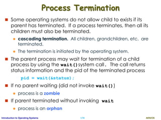 AKN/OSI.74Introduction to Operating Systems
Process Termination
 Some operating systems do not allow child to exists if its
parent has terminated. If a process terminates, then all its
children must also be terminated.
 cascading termination. All children, grandchildren, etc. are
terminated.
 The termination is initiated by the operating system.
 The parent process may wait for termination of a child
process by using the wait()system call. The call returns
status information and the pid of the terminated process
pid = wait(&status);
 If no parent waiting (did not invoke wait())
 process is a zombie
 If parent terminated without invoking wait
 process is an orphan
 