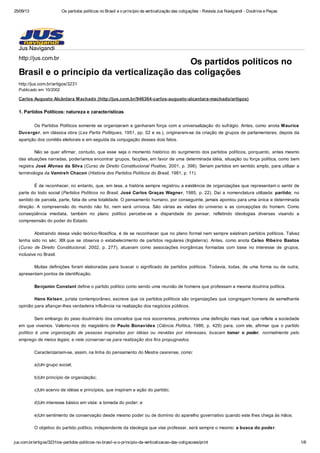25/09/13 Os partidos políticos no Brasil e o princípio da verticalização das coligações - Revista Jus Navigandi - Doutrina e Peças
jus.com.br/artigos/3231/os-partidos-politicos-no-brasil-e-o-principio-da-verticalizacao-das-coligacoes/print 1/6
Os partidos políticos no
Brasil e o princípio da verticalização das coligações
http://jus.com.br/artigos/3231
Publicado em 10/2002
Carlos Augusto Alcântara Machado (http://jus.com.br/946364-carlos-augusto-alcantara-machado/artigos)
1. Partidos Políticos: natureza e características
Os Partidos Políticos somente se organizaram e ganharam força com a universalização do sufrágio. Antes, como anota Maurice
Duverger, em clássica obra (Les Partis Politiques, 1951, pp. 02 e ss.), originaram-se da criação de grupos de parlamentares; depois da
aparição dos comitês eleitorais e em seguida da conjugação desses dois fatos.
Não se quer afirmar, contudo, que esse seja o momento histórico do surgimento dos partidos políticos, porquanto, antes mesmo
das situações narradas, poderíamos encontrar grupos, facções, em favor de uma determinada idéia, situação ou força política, como bem
registra José Afonso da Silva (Curso de Direito Constitucional Positivo, 2001, p. 398). Seriam partidos em sentido amplo, para utilizar a
terminologia da Vamireh Chacon (História dos Partidos Políticos do Brasil, 1981, p. 11).
É de reconhecer, no entanto, que, em tese, a história sempre registrou a existência de organizações que representam o sentir de
parte do todo social (Partidos Políticos no Brasil, José Carlos Graças Wagner, 1985, p. 22). Daí a nomenclatura utilizada: partido; no
sentido de parcela, parte, fatia de uma totalidade. O pensamento humano, por conseguinte, jamais apontou para uma única e determinada
direção. A compreensão do mundo não foi, nem será unívoca. São várias as visões do universo e as concepções do homem. Como
conseqüência imediata, também no plano político percebe-se a disparidade do pensar, refletindo ideologias diversas visando a
compreensão do poder do Estado.
Abstraindo dessa visão teórico-filosófica, é de se reconhecer que no plano formal nem sempre existiram partidos políticos. Talvez
tenha sido no séc. XIX que se observa o estabelecimento de partidos regulares (Inglaterra). Antes, como anota Celso Ribeiro Bastos
(Curso de Direito Constitucional, 2002, p. 277), atuavam como associações inorgânicas formadas com base no interesse de grupos,
inclusive no Brasil.
Muitas definições foram elaboradas para buscar o significado de partidos políticos. Todavia, todas, de uma forma ou de outra,
apresentam pontos de identificação.
Benjamin Constant define o partido político como sendo uma reunião de homens que professam a mesma doutrina política.
Hans Kelsen, jurista contemporâneo, escreve que os partidos políticos são organizações que congregam homens de semelhante
opinião para afiançar-lhes verdadeira influência na realização dos negócios públicos.
Sem embargo do peso doutrinário dos conceitos que nos socorremos, preferimos uma definição mais real, que reflete a sociedade
em que vivemos. Valemo-nos do magistério de Paulo Bonavides (Ciência Política, 1986, p. 429) para, com ele, afirmar que o partido
político é uma organização de pessoas inspiradas por idéias ou movidas por interesses, buscam tomar o poder, normalmente pelo
emprego de meios legais, e nele conservar-se para realização dos fins propugnados.
Caracterizariam-se, assim, na linha do pensamento do Mestre cearense, como:
a)Um grupo social;
b)Um princípio de organização;
c)Um acervo de idéias e princípios, que inspiram a ação do partido;
d)Um interesse básico em vista: a tomada do poder; e
e)Um sentimento de conservação desde mesmo poder ou de domínio do aparelho governativo quando este lhes chega às mãos.
O objetivo do partido político, independente da ideologia que vise professar, será sempre o mesmo: a busca do poder.
Jus Navigandi
http://jus.com.br
 