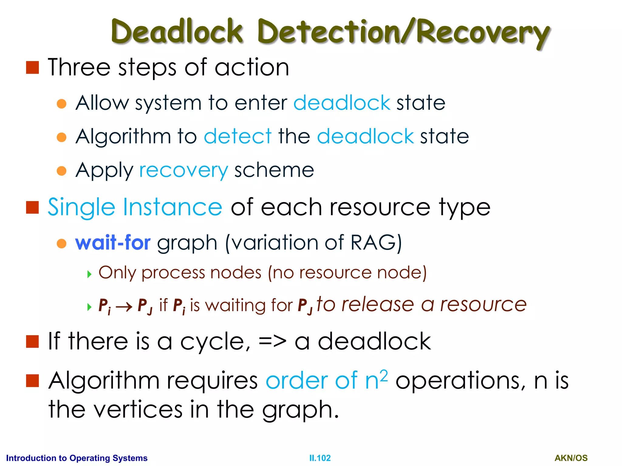 AKN/OSII.102Introduction to Operating Systems
Deadlock Detection/Recovery
 Three steps of action
 Allow system to enter deadlock state
 Algorithm to detect the deadlock state
 Apply recovery scheme
 Single Instance of each resource type
 wait-for graph (variation of RAG)
 Only process nodes (no resource node)
 Pi  PJ if Pi is waiting for PJ to release a resource
 If there is a cycle, => a deadlock
 Algorithm requires order of n2 operations, n is
the vertices in the graph.
 
