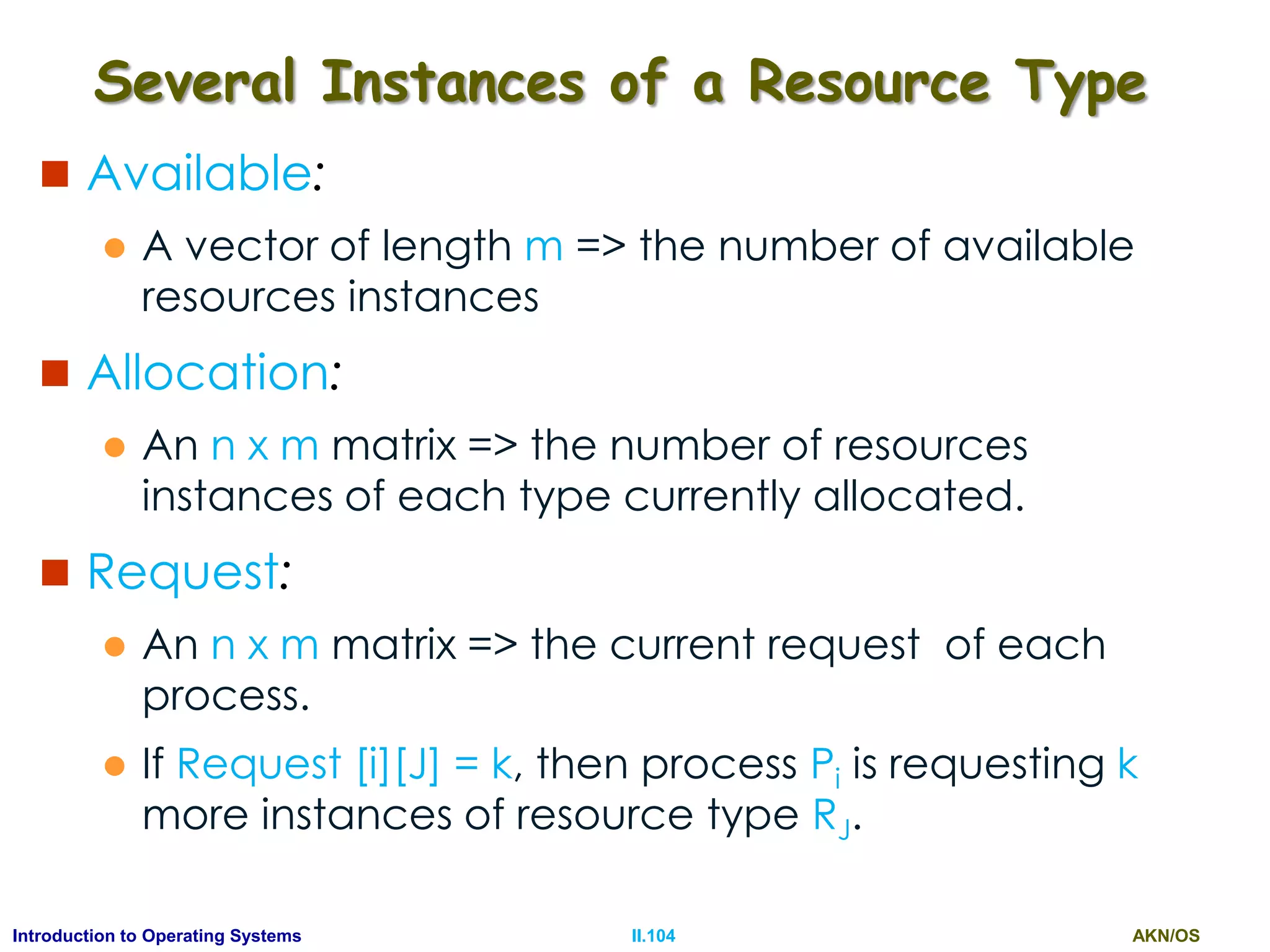 AKN/OSII.104Introduction to Operating Systems
Several Instances of a Resource Type
 Available:
 A vector of length m => the number of available
resources instances
 Allocation:
 An n x m matrix => the number of resources
instances of each type currently allocated.
 Request:
 An n x m matrix => the current request of each
process.
 If Request [i][J] = k, then process Pi is requesting k
more instances of resource type RJ.
 