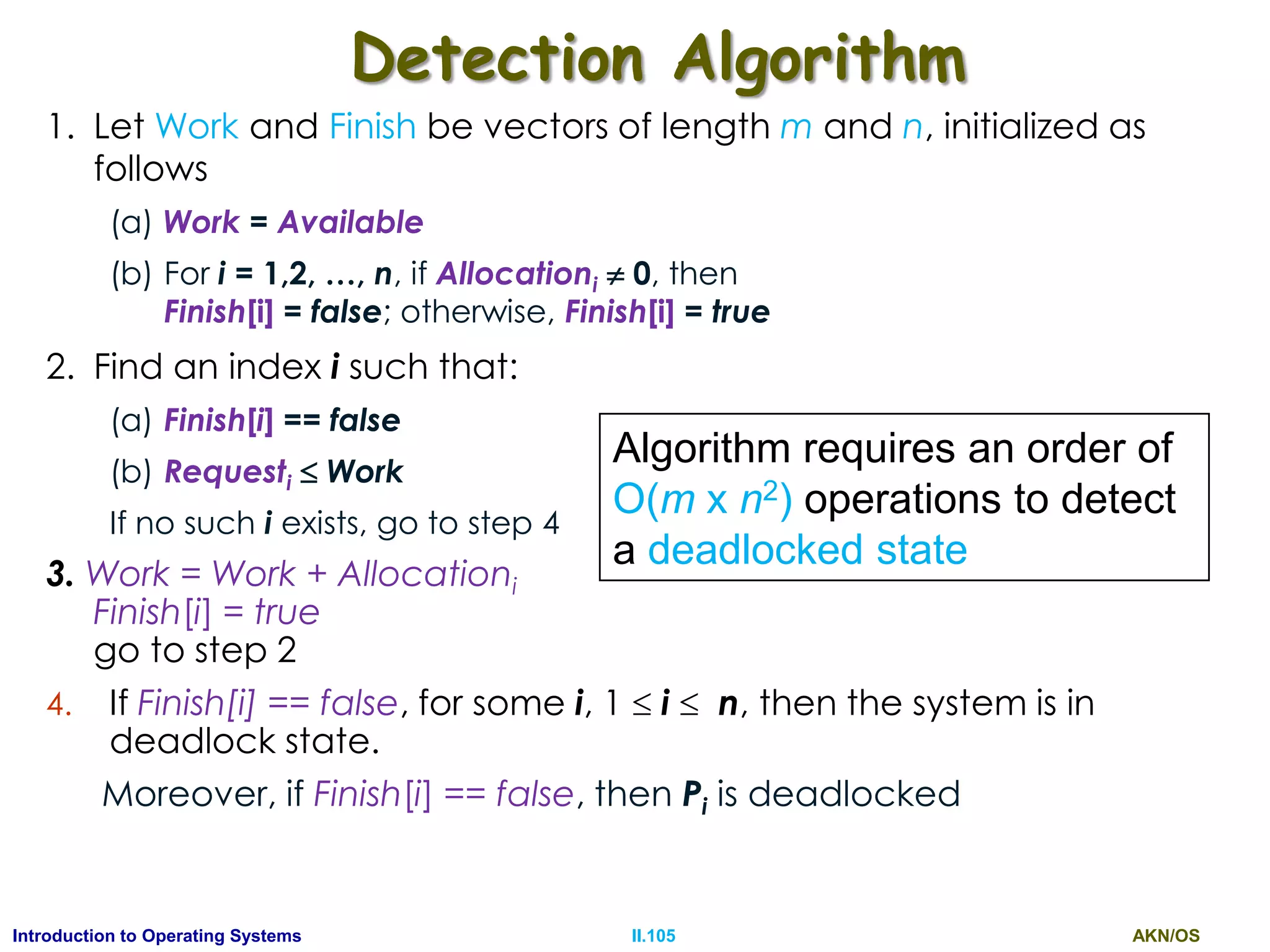 AKN/OSII.105Introduction to Operating Systems
Detection Algorithm
1. Let Work and Finish be vectors of length m and n, initialized as
follows
(a) Work = Available
(b) For i = 1,2, …, n, if Allocationi  0, then
Finish[i] = false; otherwise, Finish[i] = true
2. Find an index i such that:
(a) Finish[i] == false
(b) Requesti  Work
If no such i exists, go to step 4
3. Work = Work + Allocationi
Finish[i] = true
go to step 2
4. If Finish[i] == false, for some i, 1  i  n, then the system is in
deadlock state.
Moreover, if Finish[i] == false, then Pi is deadlocked
Algorithm requires an order of
O(m x n2) operations to detect
a deadlocked state
 