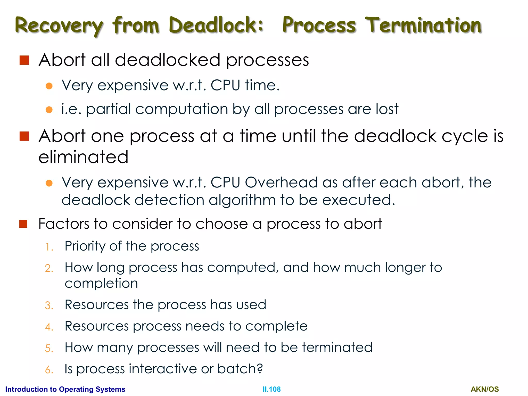 AKN/OSII.108Introduction to Operating Systems
Recovery from Deadlock: Process Termination
 Abort all deadlocked processes
 Very expensive w.r.t. CPU time.
 i.e. partial computation by all processes are lost
 Abort one process at a time until the deadlock cycle is
eliminated
 Very expensive w.r.t. CPU Overhead as after each abort, the
deadlock detection algorithm to be executed.
 Factors to consider to choose a process to abort
1. Priority of the process
2. How long process has computed, and how much longer to
completion
3. Resources the process has used
4. Resources process needs to complete
5. How many processes will need to be terminated
6. Is process interactive or batch?
 