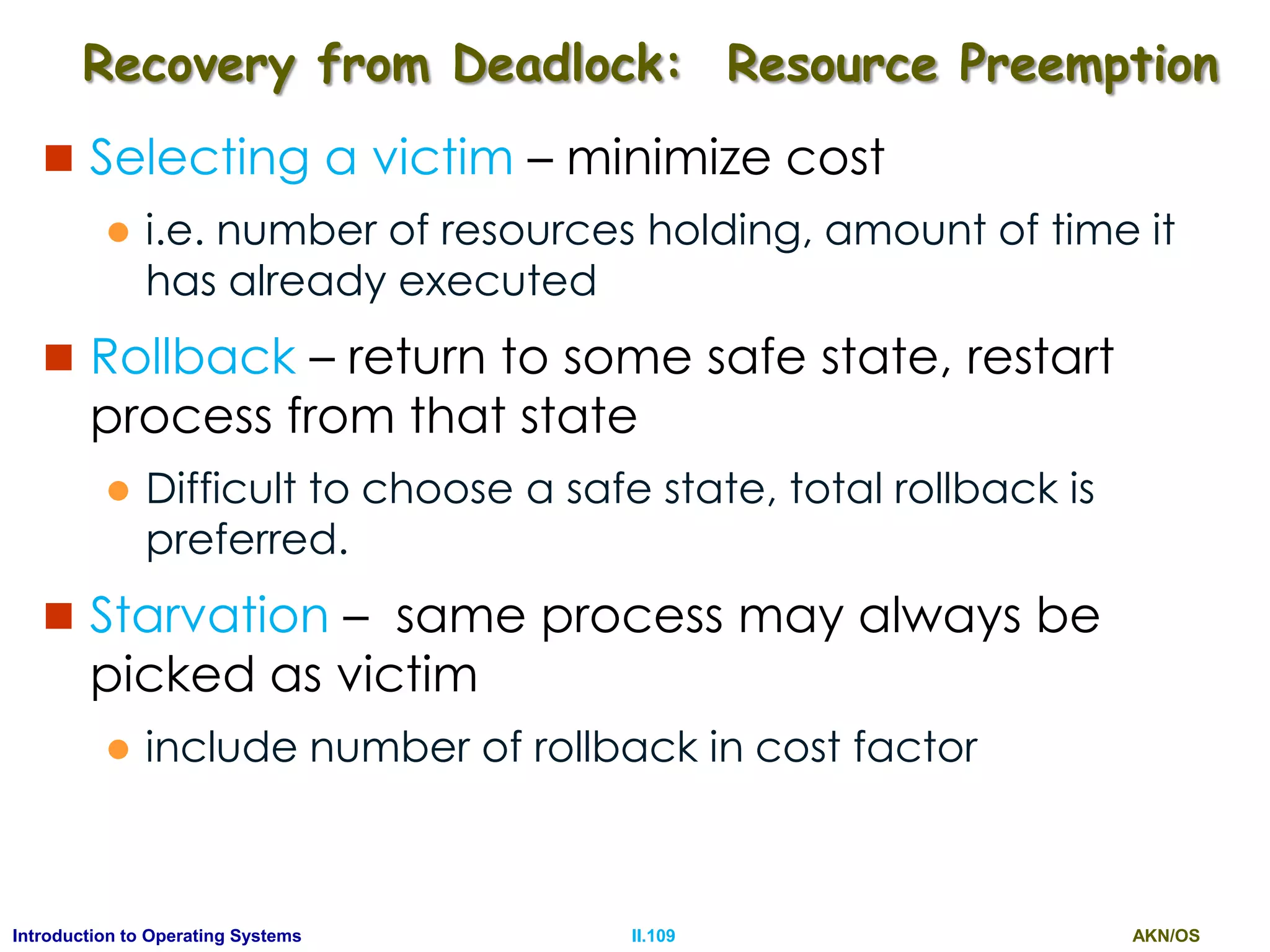 AKN/OSII.109Introduction to Operating Systems
Recovery from Deadlock: Resource Preemption
 Selecting a victim – minimize cost
 i.e. number of resources holding, amount of time it
has already executed
 Rollback – return to some safe state, restart
process from that state
 Difficult to choose a safe state, total rollback is
preferred.
 Starvation – same process may always be
picked as victim
 include number of rollback in cost factor
 