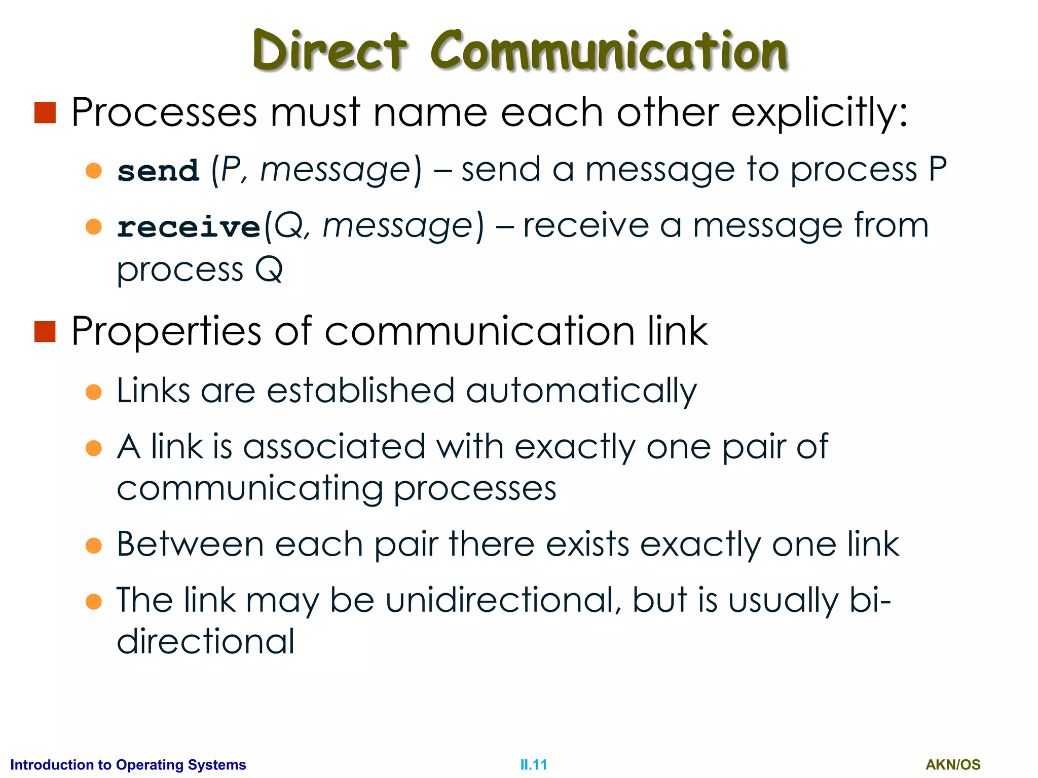 AKN/OSII.11Introduction to Operating Systems
Direct Communication
 Processes must name each other explicitly:
 send (P, message) – send a message to process P
 receive(Q, message) – receive a message from
process Q
 Properties of communication link
 Links are established automatically
 A link is associated with exactly one pair of
communicating processes
 Between each pair there exists exactly one link
 The link may be unidirectional, but is usually bi-
directional
 