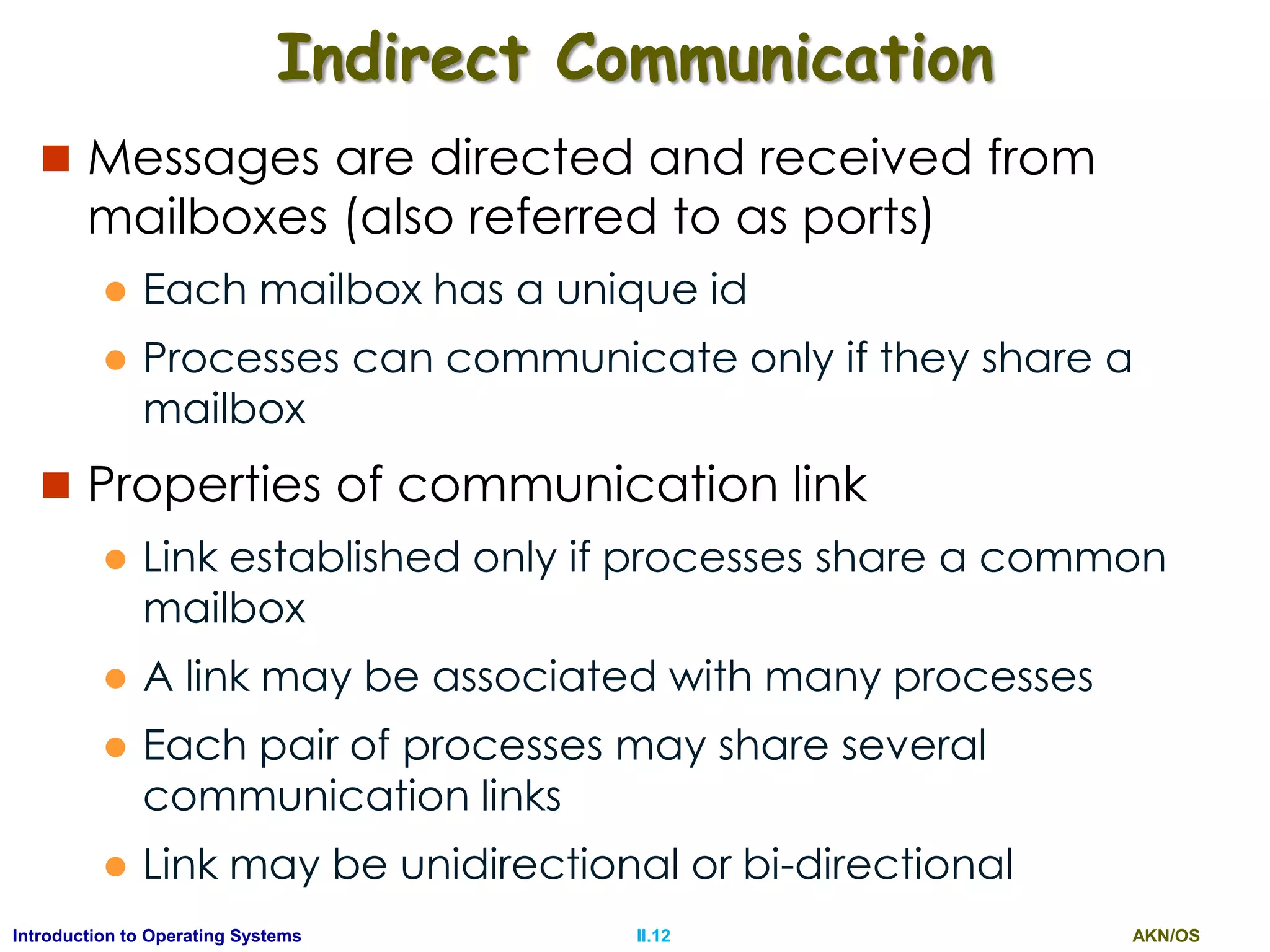 AKN/OSII.12Introduction to Operating Systems
Indirect Communication
 Messages are directed and received from
mailboxes (also referred to as ports)
 Each mailbox has a unique id
 Processes can communicate only if they share a
mailbox
 Properties of communication link
 Link established only if processes share a common
mailbox
 A link may be associated with many processes
 Each pair of processes may share several
communication links
 Link may be unidirectional or bi-directional
 