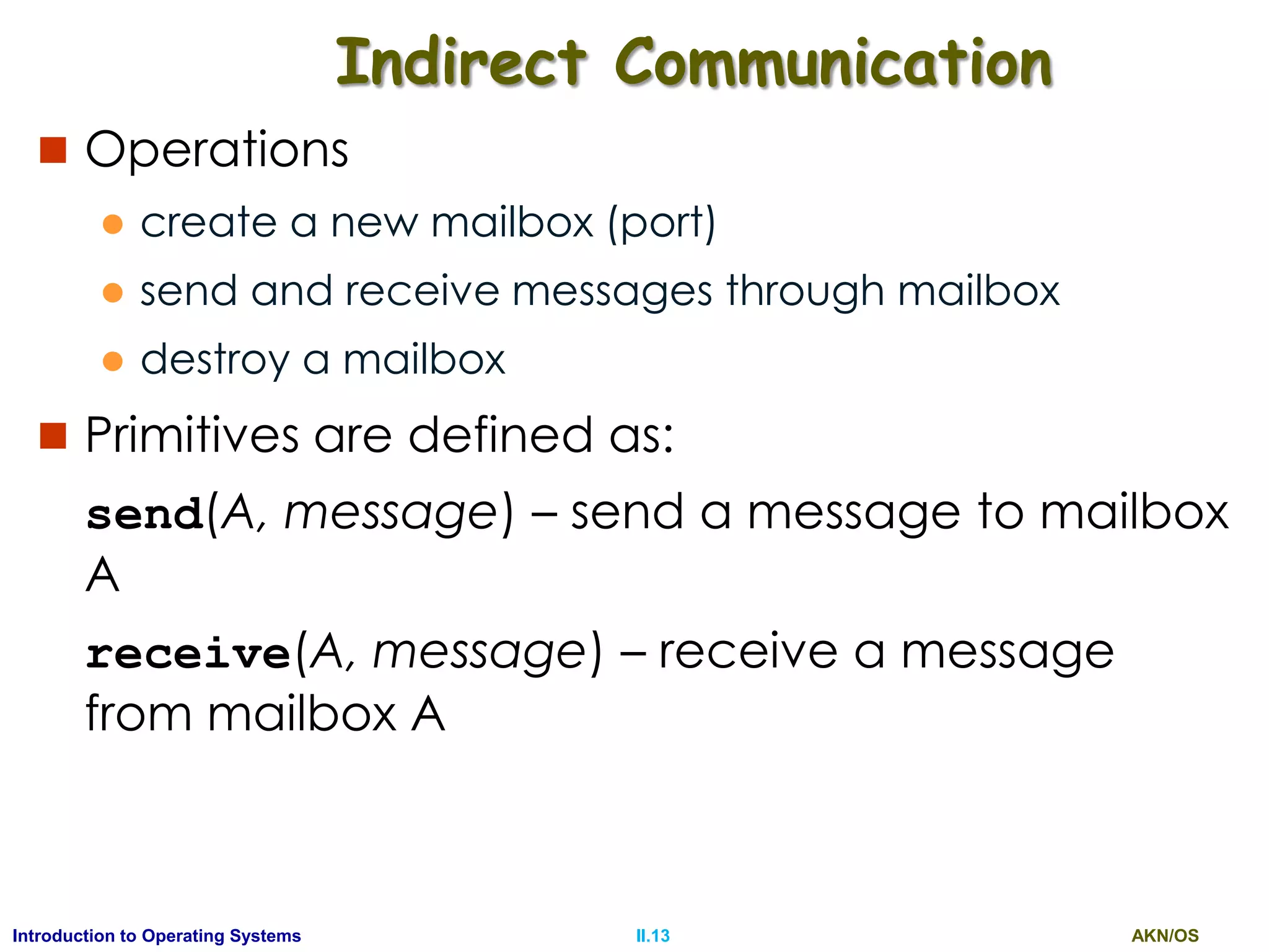 AKN/OSII.13Introduction to Operating Systems
Indirect Communication
 Operations
 create a new mailbox (port)
 send and receive messages through mailbox
 destroy a mailbox
 Primitives are defined as:
send(A, message) – send a message to mailbox
A
receive(A, message) – receive a message
from mailbox A
 