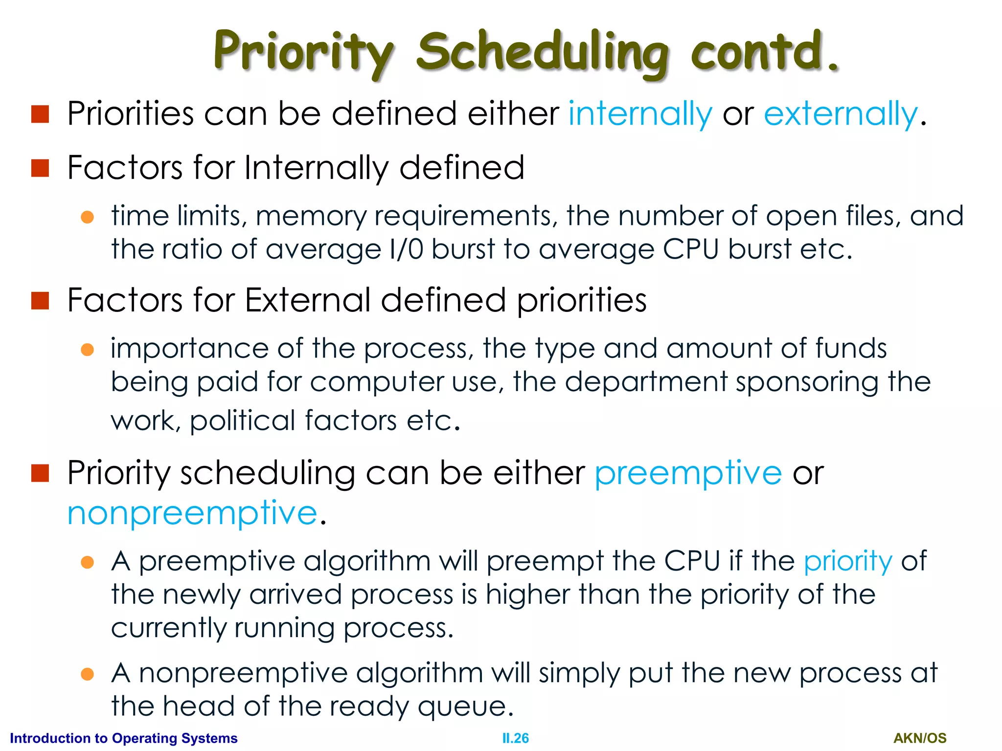 AKN/OSII.26Introduction to Operating Systems
Priority Scheduling contd.
 Priorities can be defined either internally or externally.
 Factors for Internally defined
 time limits, memory requirements, the number of open files, and
the ratio of average I/0 burst to average CPU burst etc.
 Factors for External defined priorities
 importance of the process, the type and amount of funds
being paid for computer use, the department sponsoring the
work, political factors etc.
 Priority scheduling can be either preemptive or
nonpreemptive.
 A preemptive algorithm will preempt the CPU if the priority of
the newly arrived process is higher than the priority of the
currently running process.
 A nonpreemptive algorithm will simply put the new process at
the head of the ready queue.
 