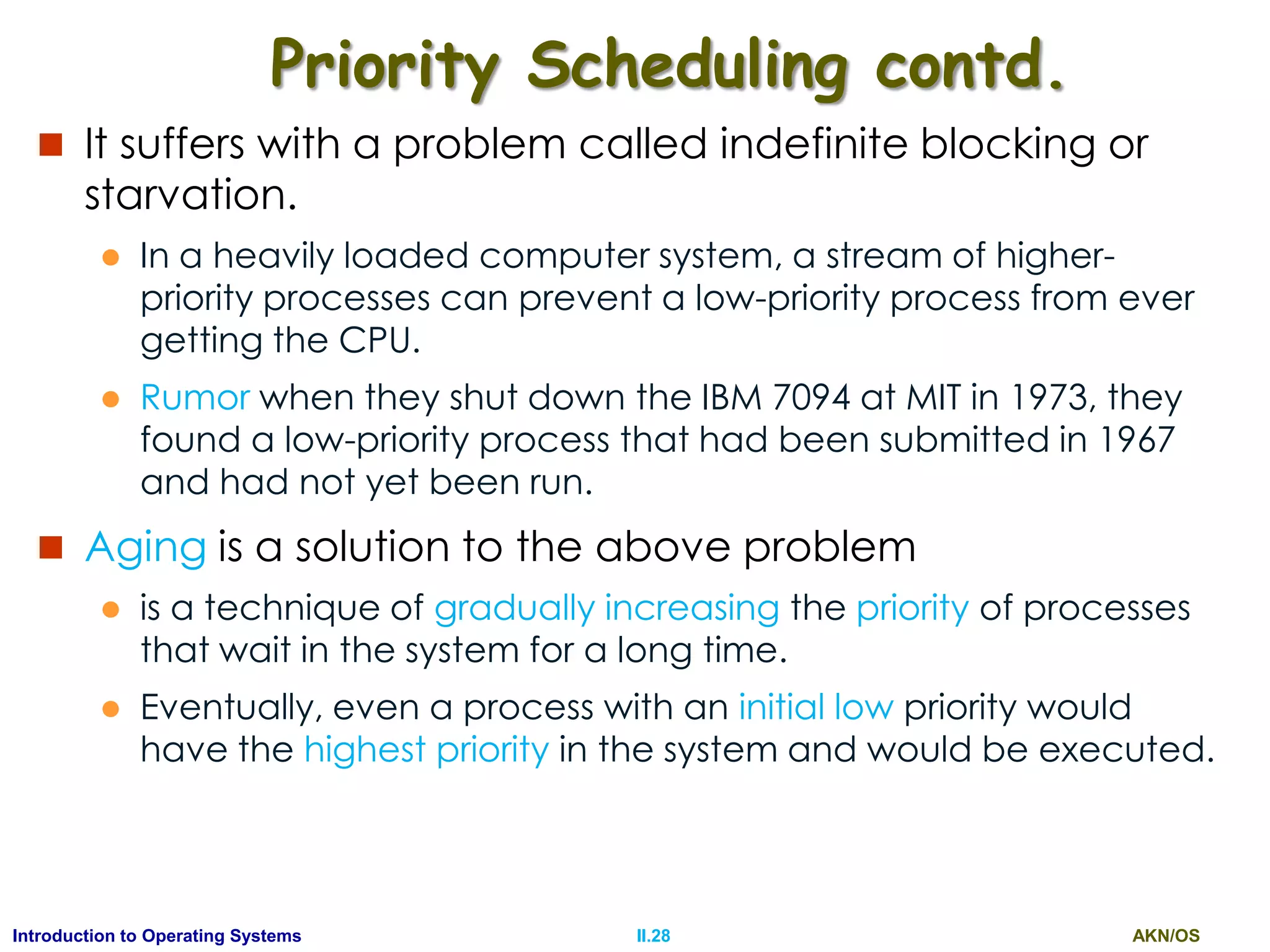 AKN/OSII.28Introduction to Operating Systems
Priority Scheduling contd.
 It suffers with a problem called indefinite blocking or
starvation.
 In a heavily loaded computer system, a stream of higher-
priority processes can prevent a low-priority process from ever
getting the CPU.
 Rumor when they shut down the IBM 7094 at MIT in 1973, they
found a low-priority process that had been submitted in 1967
and had not yet been run.
 Aging is a solution to the above problem
 is a technique of gradually increasing the priority of processes
that wait in the system for a long time.
 Eventually, even a process with an initial low priority would
have the highest priority in the system and would be executed.
 
