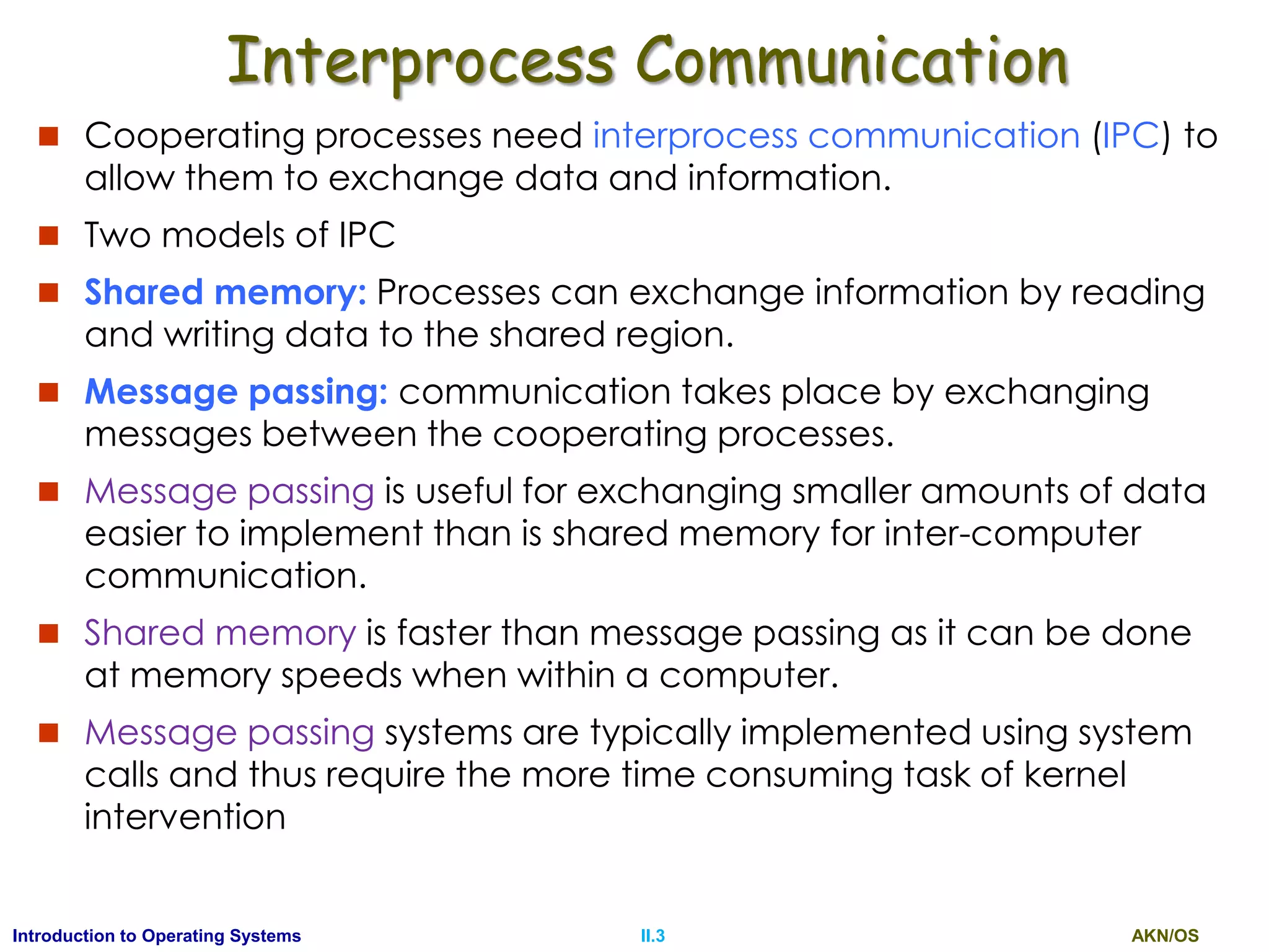 AKN/OSII.3Introduction to Operating Systems
Interprocess Communication
 Cooperating processes need interprocess communication (IPC) to
allow them to exchange data and information.
 Two models of IPC
 Shared memory: Processes can exchange information by reading
and writing data to the shared region.
 Message passing: communication takes place by exchanging
messages between the cooperating processes.
 Message passing is useful for exchanging smaller amounts of data
easier to implement than is shared memory for inter-computer
communication.
 Shared memory is faster than message passing as it can be done
at memory speeds when within a computer.
 Message passing systems are typically implemented using system
calls and thus require the more time consuming task of kernel
intervention
 