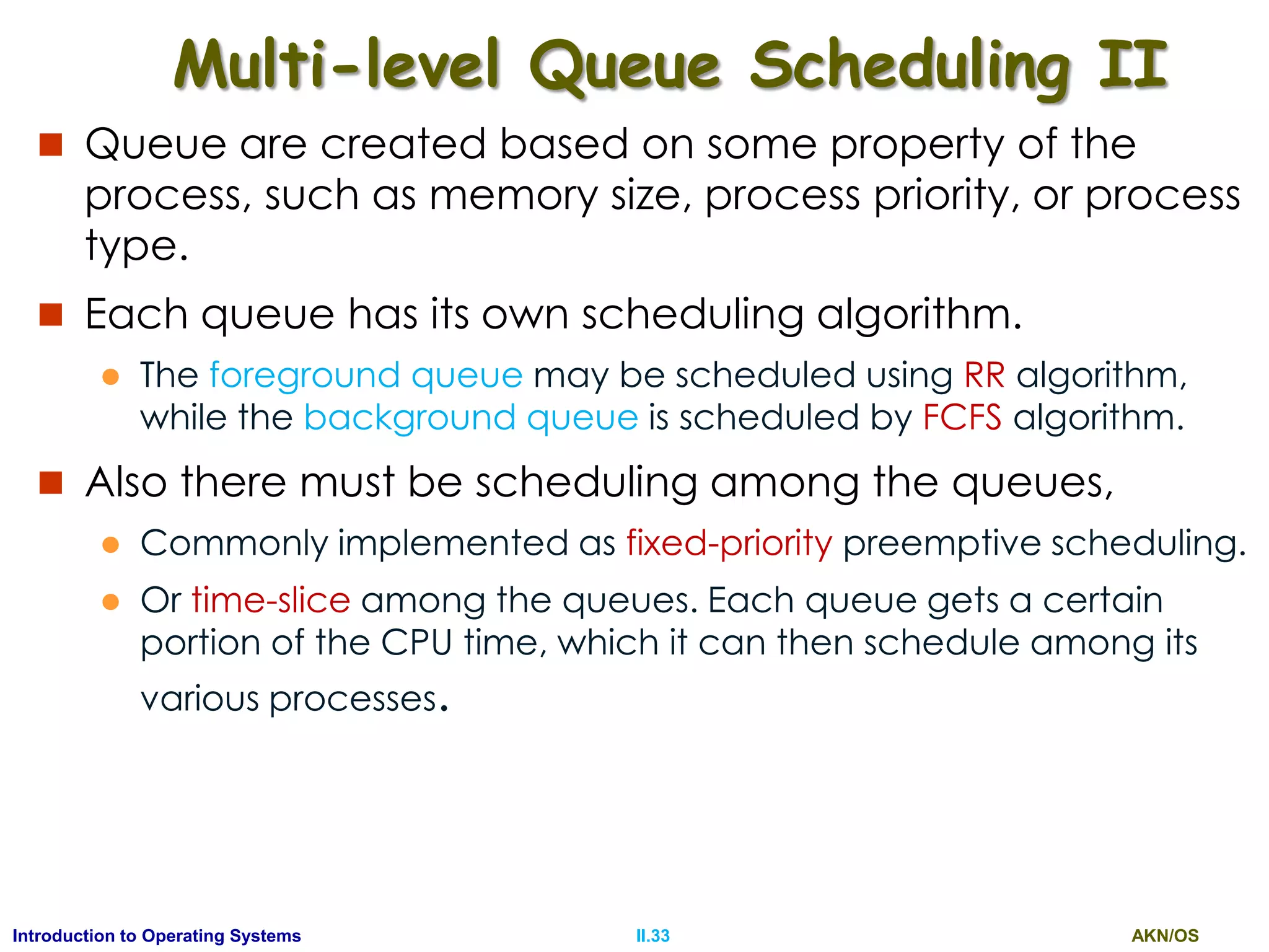 AKN/OSII.33Introduction to Operating Systems
Multi-level Queue Scheduling II
 Queue are created based on some property of the
process, such as memory size, process priority, or process
type.
 Each queue has its own scheduling algorithm.
 The foreground queue may be scheduled using RR algorithm,
while the background queue is scheduled by FCFS algorithm.
 Also there must be scheduling among the queues,
 Commonly implemented as fixed-priority preemptive scheduling.
 Or time-slice among the queues. Each queue gets a certain
portion of the CPU time, which it can then schedule among its
various processes.
 