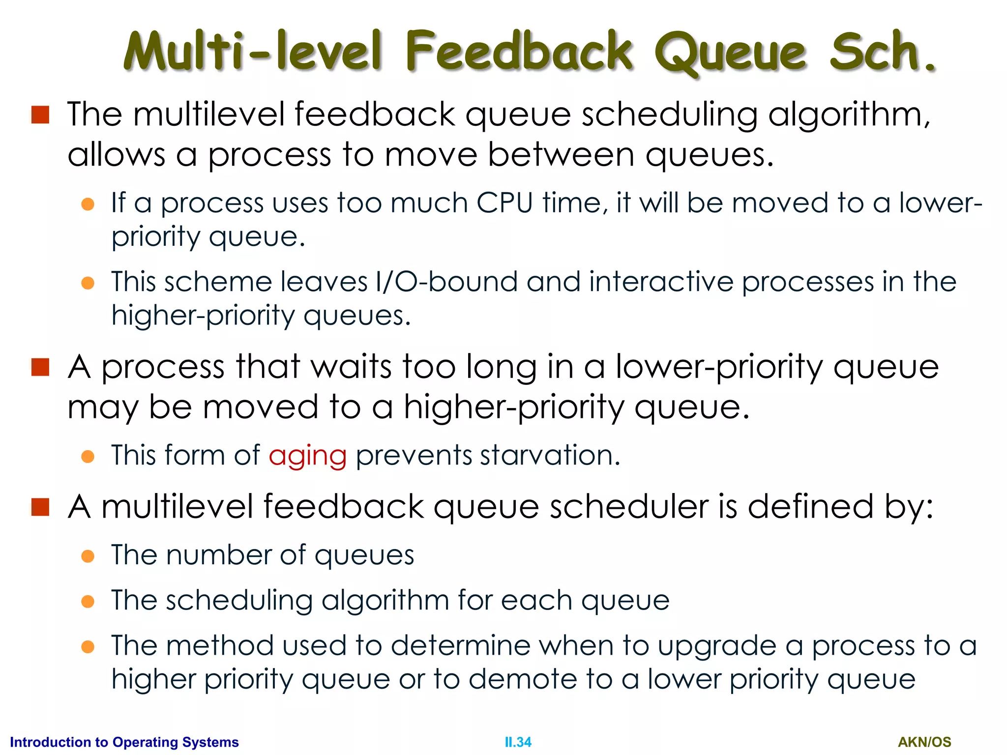 AKN/OSII.34Introduction to Operating Systems
Multi-level Feedback Queue Sch.
 The multilevel feedback queue scheduling algorithm,
allows a process to move between queues.
 If a process uses too much CPU time, it will be moved to a lower-
priority queue.
 This scheme leaves I/O-bound and interactive processes in the
higher-priority queues.
 A process that waits too long in a lower-priority queue
may be moved to a higher-priority queue.
 This form of aging prevents starvation.
 A multilevel feedback queue scheduler is defined by:
 The number of queues
 The scheduling algorithm for each queue
 The method used to determine when to upgrade a process to a
higher priority queue or to demote to a lower priority queue
 