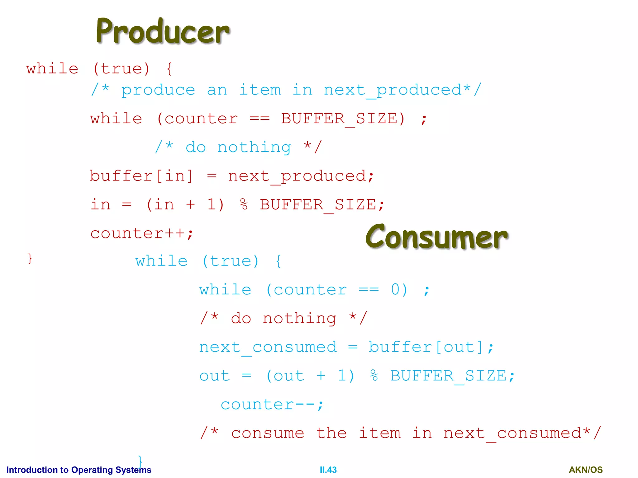 AKN/OSII.43Introduction to Operating Systems
Producer
while (true) {
/* produce an item in next_produced*/
while (counter == BUFFER_SIZE) ;
/* do nothing */
buffer[in] = next_produced;
in = (in + 1) % BUFFER_SIZE;
counter++;
} while (true) {
while (counter == 0) ;
/* do nothing */
next_consumed = buffer[out];
out = (out + 1) % BUFFER_SIZE;
counter--;
/* consume the item in next_consumed*/
}
Consumer
 