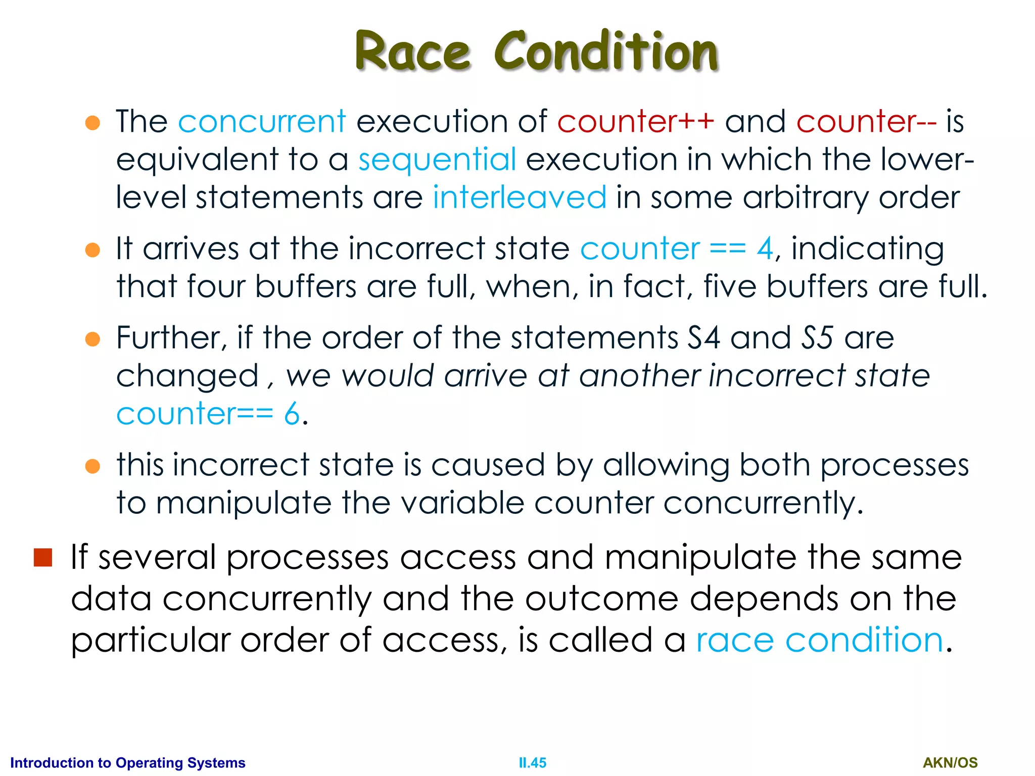 AKN/OSII.45Introduction to Operating Systems
Race Condition
 The concurrent execution of counter++ and counter-- is
equivalent to a sequential execution in which the lower-
level statements are interleaved in some arbitrary order
 It arrives at the incorrect state counter == 4, indicating
that four buffers are full, when, in fact, five buffers are full.
 Further, if the order of the statements S4 and S5 are
changed , we would arrive at another incorrect state
counter== 6.
 this incorrect state is caused by allowing both processes
to manipulate the variable counter concurrently.
 If several processes access and manipulate the same
data concurrently and the outcome depends on the
particular order of access, is called a race condition.
 