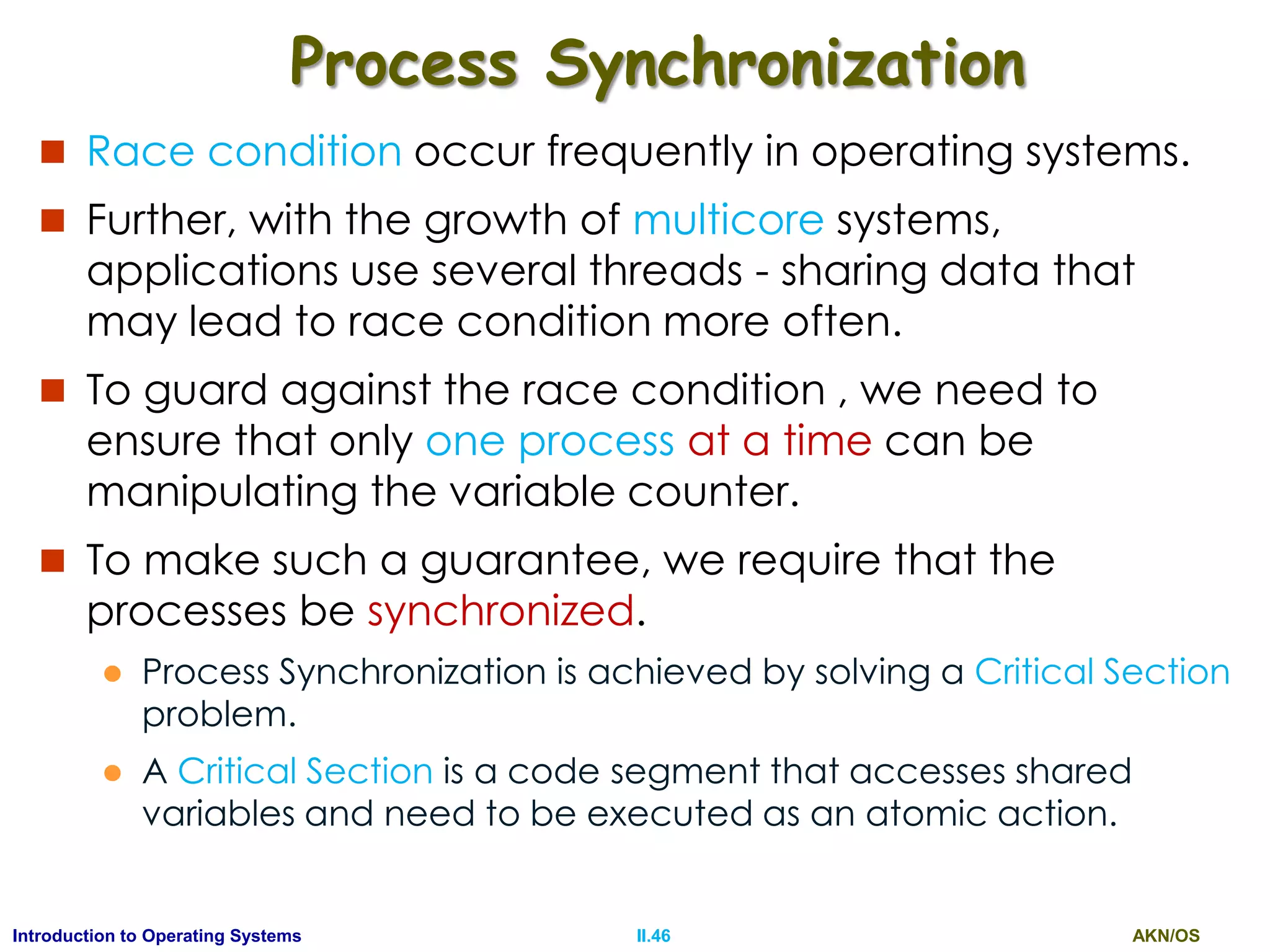 AKN/OSII.46Introduction to Operating Systems
Process Synchronization
 Race condition occur frequently in operating systems.
 Further, with the growth of multicore systems,
applications use several threads - sharing data that
may lead to race condition more often.
 To guard against the race condition , we need to
ensure that only one process at a time can be
manipulating the variable counter.
 To make such a guarantee, we require that the
processes be synchronized.
 Process Synchronization is achieved by solving a Critical Section
problem.
 A Critical Section is a code segment that accesses shared
variables and need to be executed as an atomic action.
 