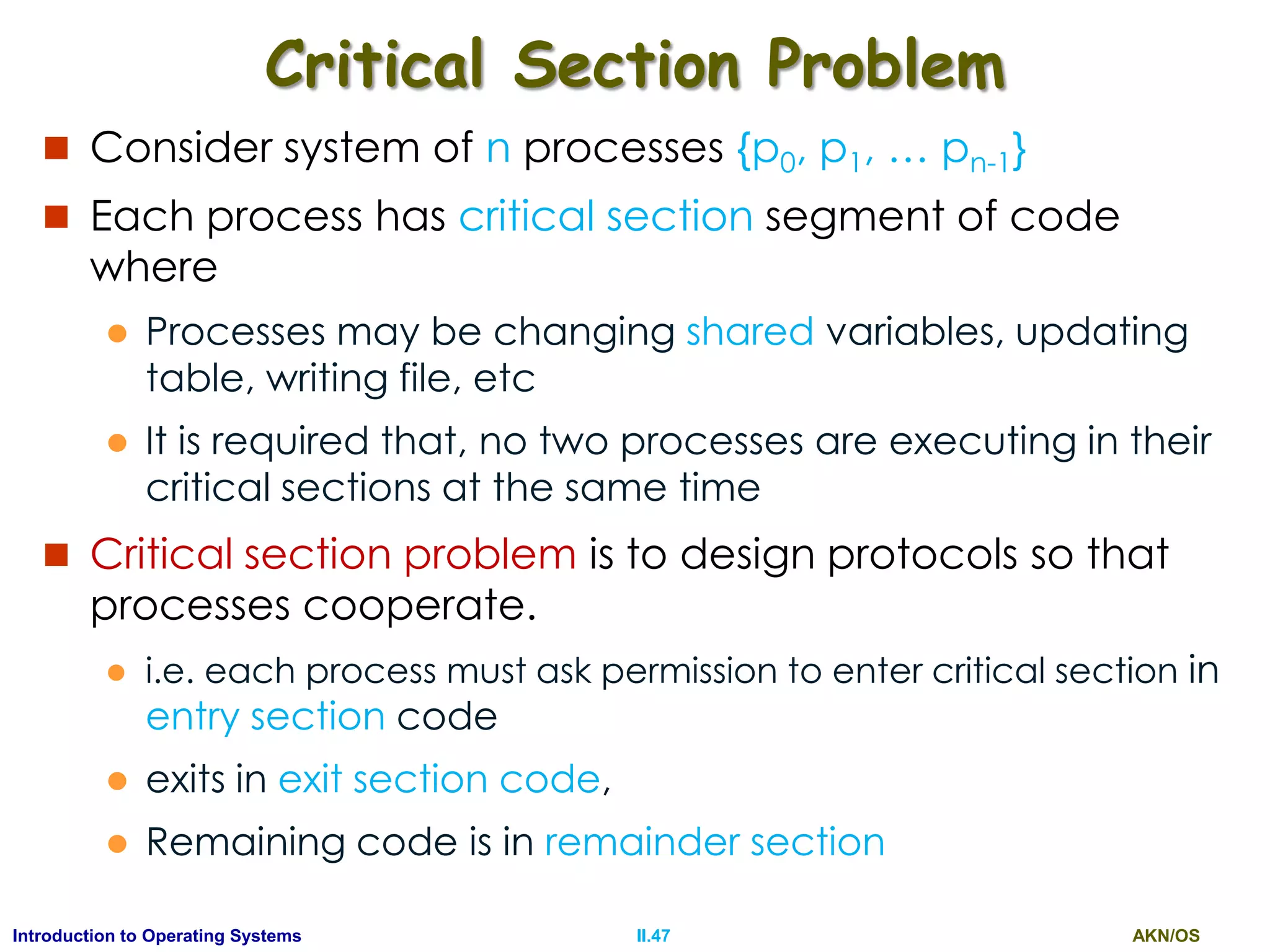 AKN/OSII.47Introduction to Operating Systems
Critical Section Problem
 Consider system of n processes {p0, p1, … pn-1}
 Each process has critical section segment of code
where
 Processes may be changing shared variables, updating
table, writing file, etc
 It is required that, no two processes are executing in their
critical sections at the same time
 Critical section problem is to design protocols so that
processes cooperate.
 i.e. each process must ask permission to enter critical section in
entry section code
 exits in exit section code,
 Remaining code is in remainder section
 