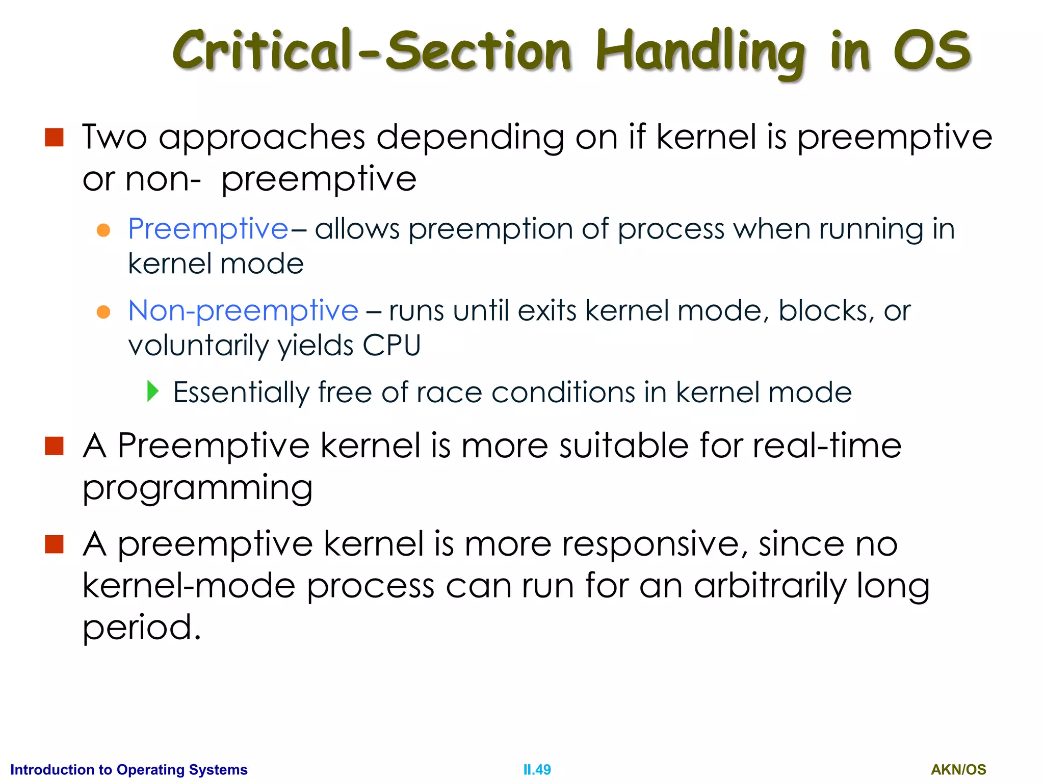 AKN/OSII.49Introduction to Operating Systems
Critical-Section Handling in OS
 Two approaches depending on if kernel is preemptive
or non- preemptive
 Preemptive– allows preemption of process when running in
kernel mode
 Non-preemptive – runs until exits kernel mode, blocks, or
voluntarily yields CPU
Essentially free of race conditions in kernel mode
 A Preemptive kernel is more suitable for real-time
programming
 A preemptive kernel is more responsive, since no
kernel-mode process can run for an arbitrarily long
period.
 