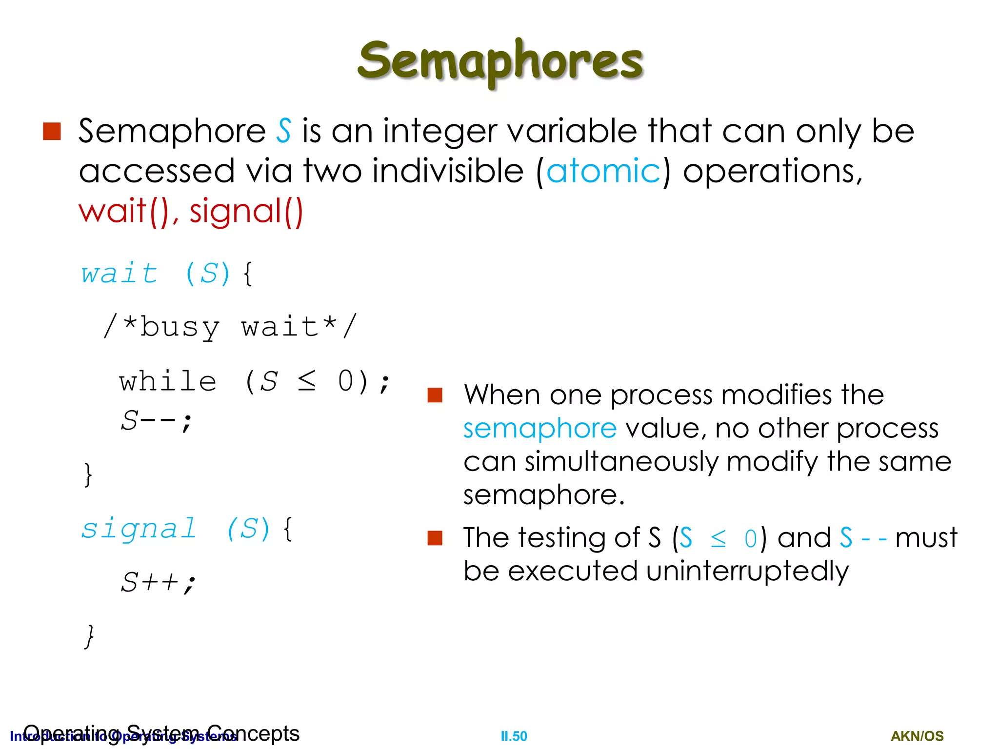 AKN/OSII.50Introduction to Operating SystemsOperating System Concepts
Semaphores
 Semaphore S is an integer variable that can only be
accessed via two indivisible (atomic) operations,
wait(), signal()
wait (S){
/*busy wait*/
while (S  0);
S--;
}
signal (S){
S++;
}
 When one process modifies the
semaphore value, no other process
can simultaneously modify the same
semaphore.
 The testing of S (S  0) and S - - must
be executed uninterruptedly
 