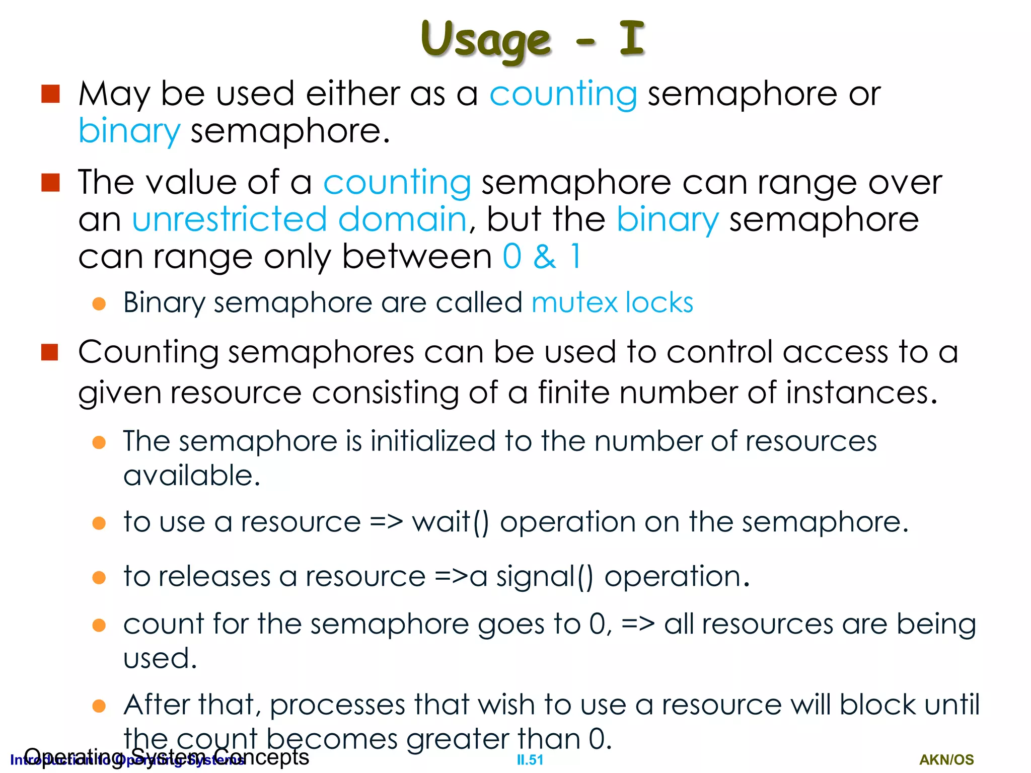 AKN/OSII.51Introduction to Operating SystemsOperating System Concepts
Usage - I
 May be used either as a counting semaphore or
binary semaphore.
 The value of a counting semaphore can range over
an unrestricted domain, but the binary semaphore
can range only between 0 & 1
 Binary semaphore are called mutex locks
 Counting semaphores can be used to control access to a
given resource consisting of a finite number of instances.
 The semaphore is initialized to the number of resources
available.
 to use a resource => wait() operation on the semaphore.
 to releases a resource =>a signal() operation.
 count for the semaphore goes to 0, => all resources are being
used.
 After that, processes that wish to use a resource will block until
the count becomes greater than 0.
 
