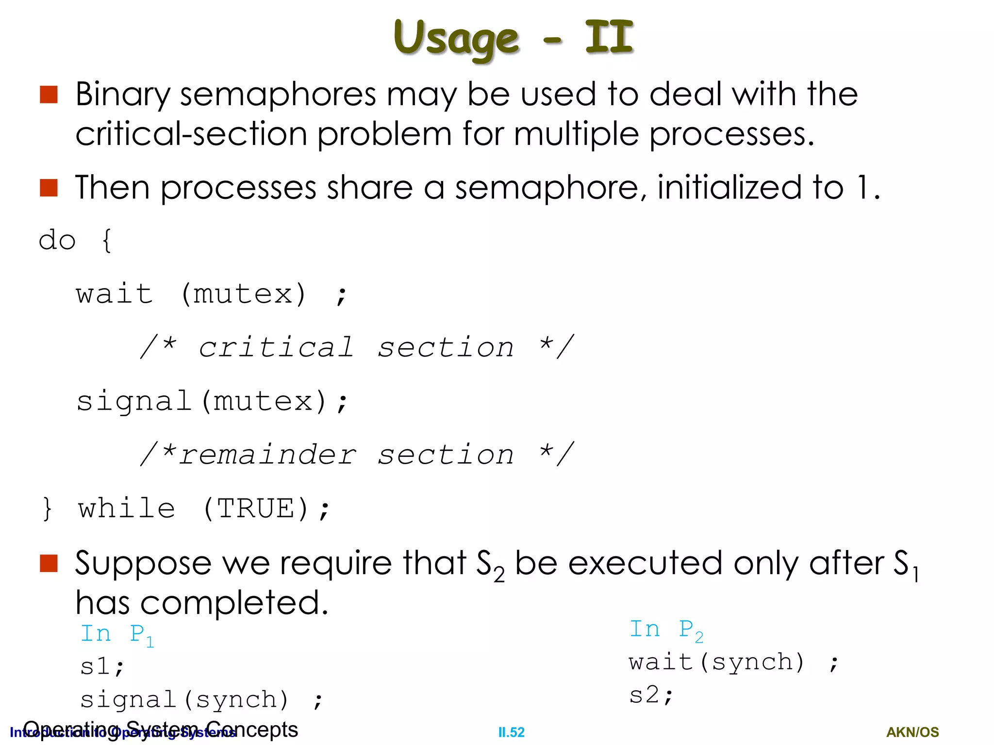 AKN/OSII.52Introduction to Operating SystemsOperating System Concepts
Usage - II
 Binary semaphores may be used to deal with the
critical-section problem for multiple processes.
 Then processes share a semaphore, initialized to 1.
do {
wait (mutex) ;
/* critical section */
signal(mutex);
/*remainder section */
} while (TRUE);
 Suppose we require that S2 be executed only after S1
has completed.
In P1
s1;
signal(synch) ;
In P2
wait(synch) ;
s2;
 