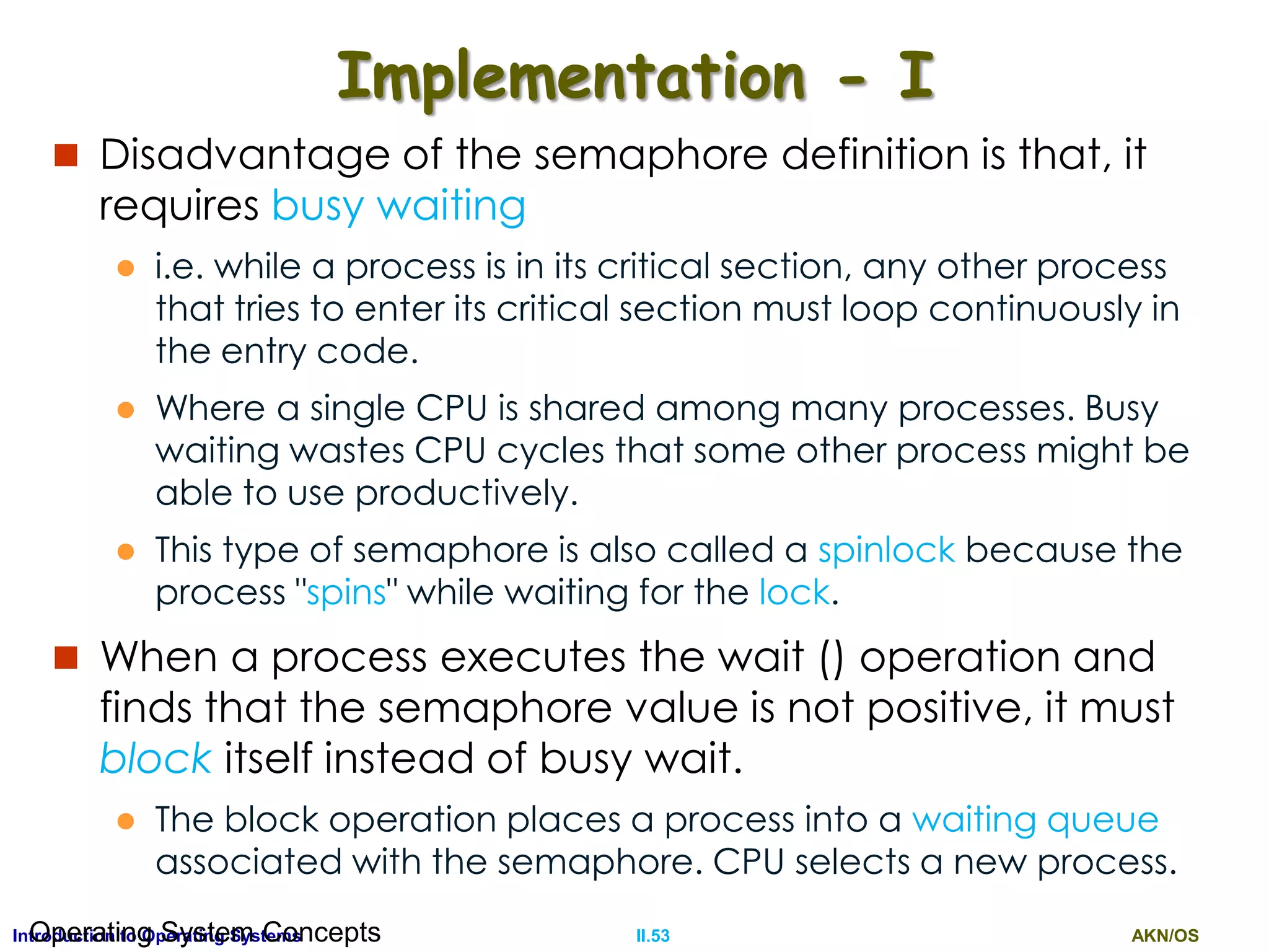 AKN/OSII.53Introduction to Operating SystemsOperating System Concepts
Implementation - I
 Disadvantage of the semaphore definition is that, it
requires busy waiting
 i.e. while a process is in its critical section, any other process
that tries to enter its critical section must loop continuously in
the entry code.
 Where a single CPU is shared among many processes. Busy
waiting wastes CPU cycles that some other process might be
able to use productively.
 This type of semaphore is also called a spinlock because the
process "spins" while waiting for the lock.
 When a process executes the wait () operation and
finds that the semaphore value is not positive, it must
block itself instead of busy wait.
 The block operation places a process into a waiting queue
associated with the semaphore. CPU selects a new process.
 