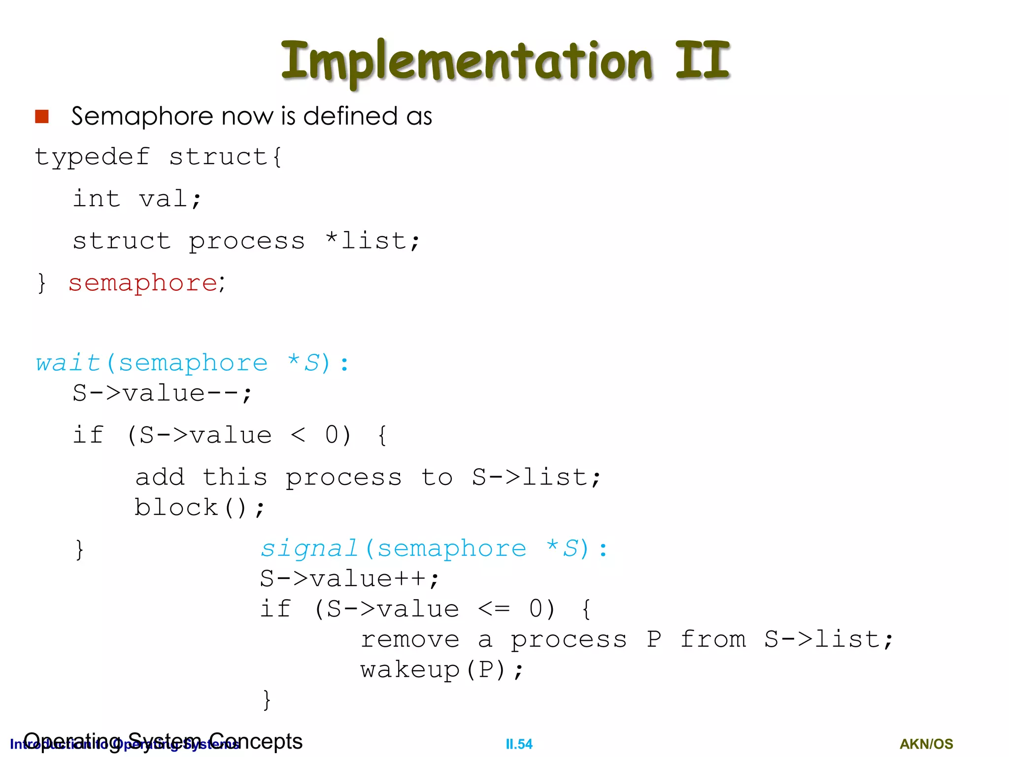 AKN/OSII.54Introduction to Operating SystemsOperating System Concepts
Implementation II
 Semaphore now is defined as
typedef struct{
int val;
struct process *list;
} semaphore;
wait(semaphore *S):
S->value--;
if (S->value < 0) {
add this process to S->list;
block();
} signal(semaphore *S):
S->value++;
if (S->value <= 0) {
remove a process P from S->list;
wakeup(P);
}
 