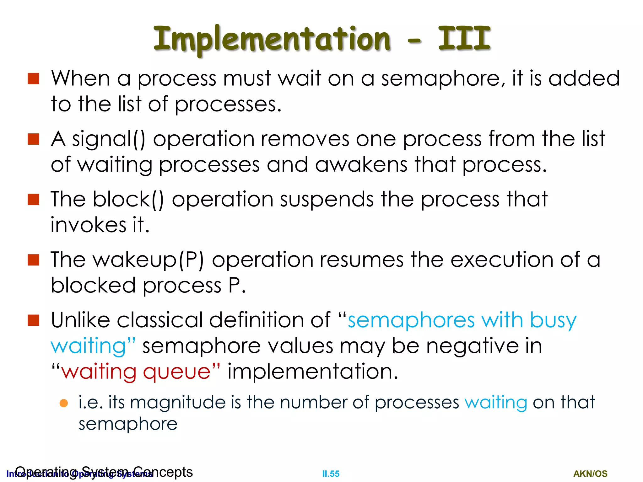 AKN/OSII.55Introduction to Operating SystemsOperating System Concepts
Implementation - III
 When a process must wait on a semaphore, it is added
to the list of processes.
 A signal() operation removes one process from the list
of waiting processes and awakens that process.
 The block() operation suspends the process that
invokes it.
 The wakeup(P) operation resumes the execution of a
blocked process P.
 Unlike classical definition of “semaphores with busy
waiting” semaphore values may be negative in
“waiting queue” implementation.
 i.e. its magnitude is the number of processes waiting on that
semaphore
 