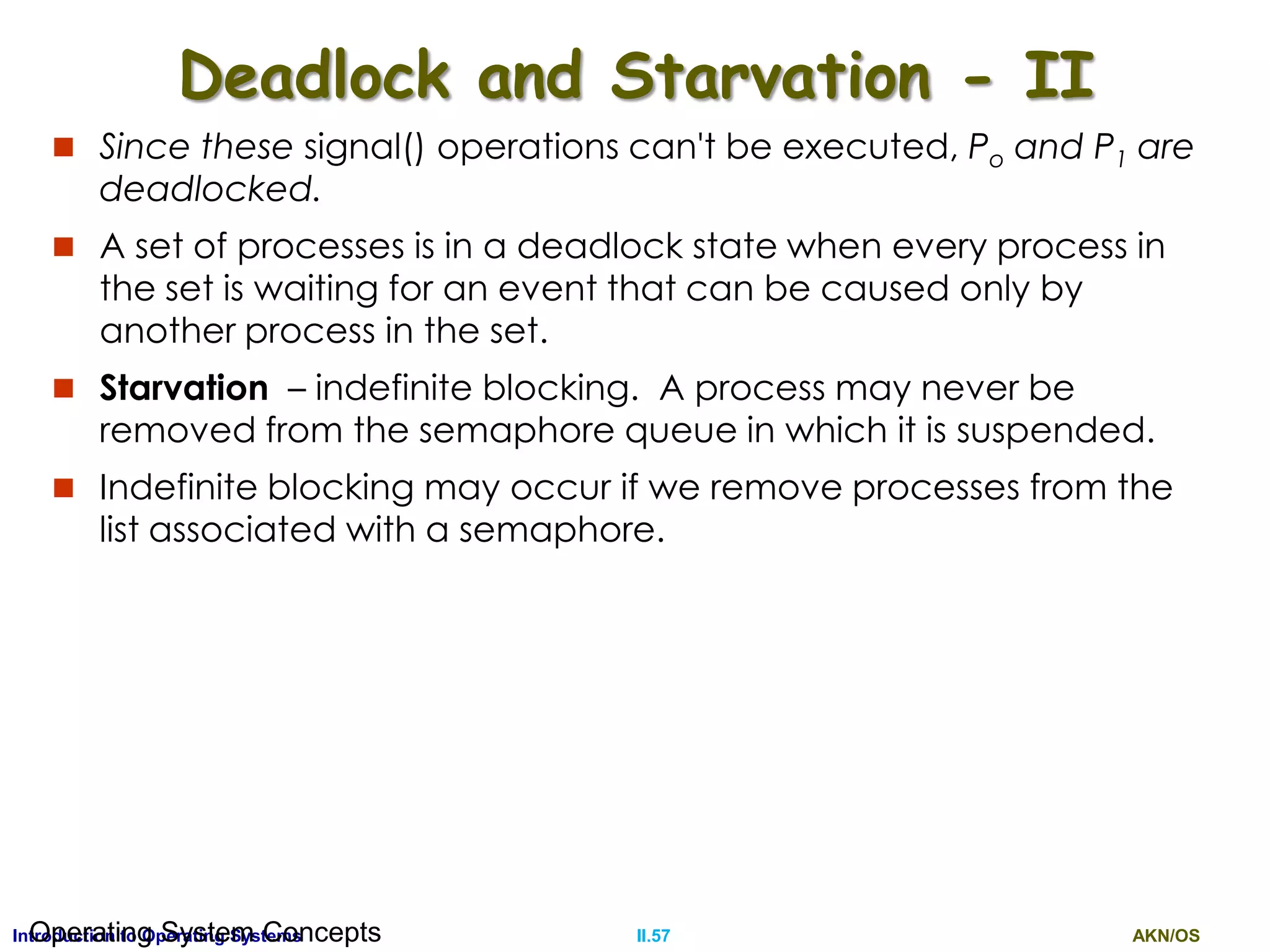 AKN/OSII.57Introduction to Operating SystemsOperating System Concepts
Deadlock and Starvation - II
 Since these signal() operations can't be executed, Po and P1 are
deadlocked.
 A set of processes is in a deadlock state when every process in
the set is waiting for an event that can be caused only by
another process in the set.
 Starvation – indefinite blocking. A process may never be
removed from the semaphore queue in which it is suspended.
 Indefinite blocking may occur if we remove processes from the
list associated with a semaphore.
 