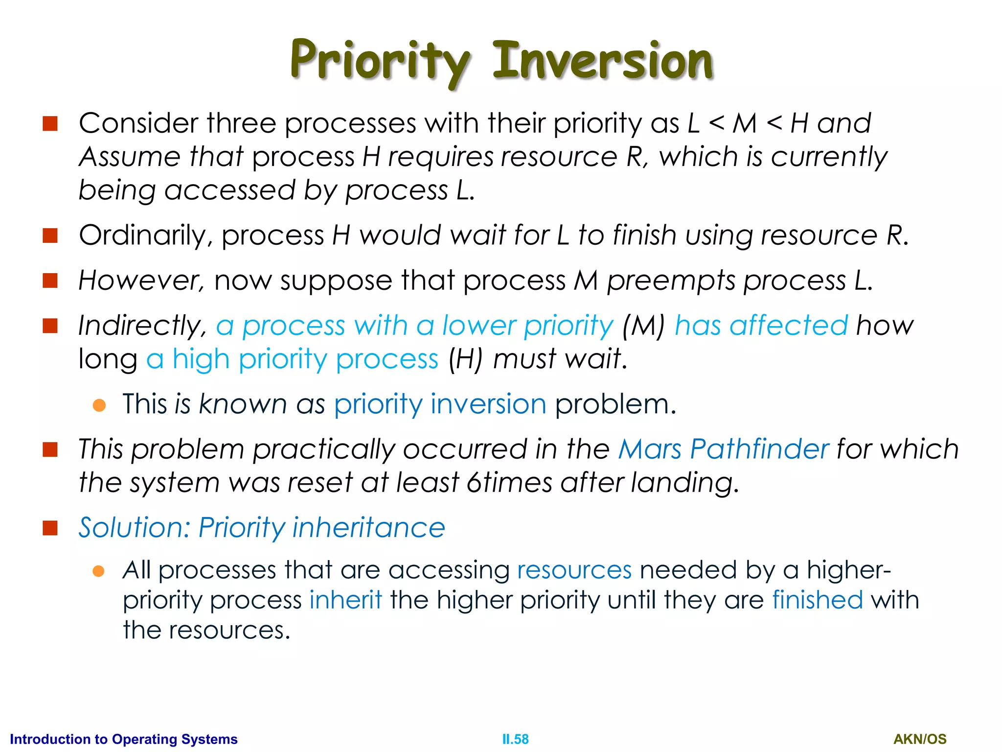AKN/OSII.58Introduction to Operating Systems
Priority Inversion
 Consider three processes with their priority as L < M < H and
Assume that process H requires resource R, which is currently
being accessed by process L.
 Ordinarily, process H would wait for L to finish using resource R.
 However, now suppose that process M preempts process L.
 Indirectly, a process with a lower priority (M) has affected how
long a high priority process (H) must wait.
 This is known as priority inversion problem.
 This problem practically occurred in the Mars Pathfinder for which
the system was reset at least 6times after landing.
 Solution: Priority inheritance
 All processes that are accessing resources needed by a higher-
priority process inherit the higher priority until they are finished with
the resources.
 