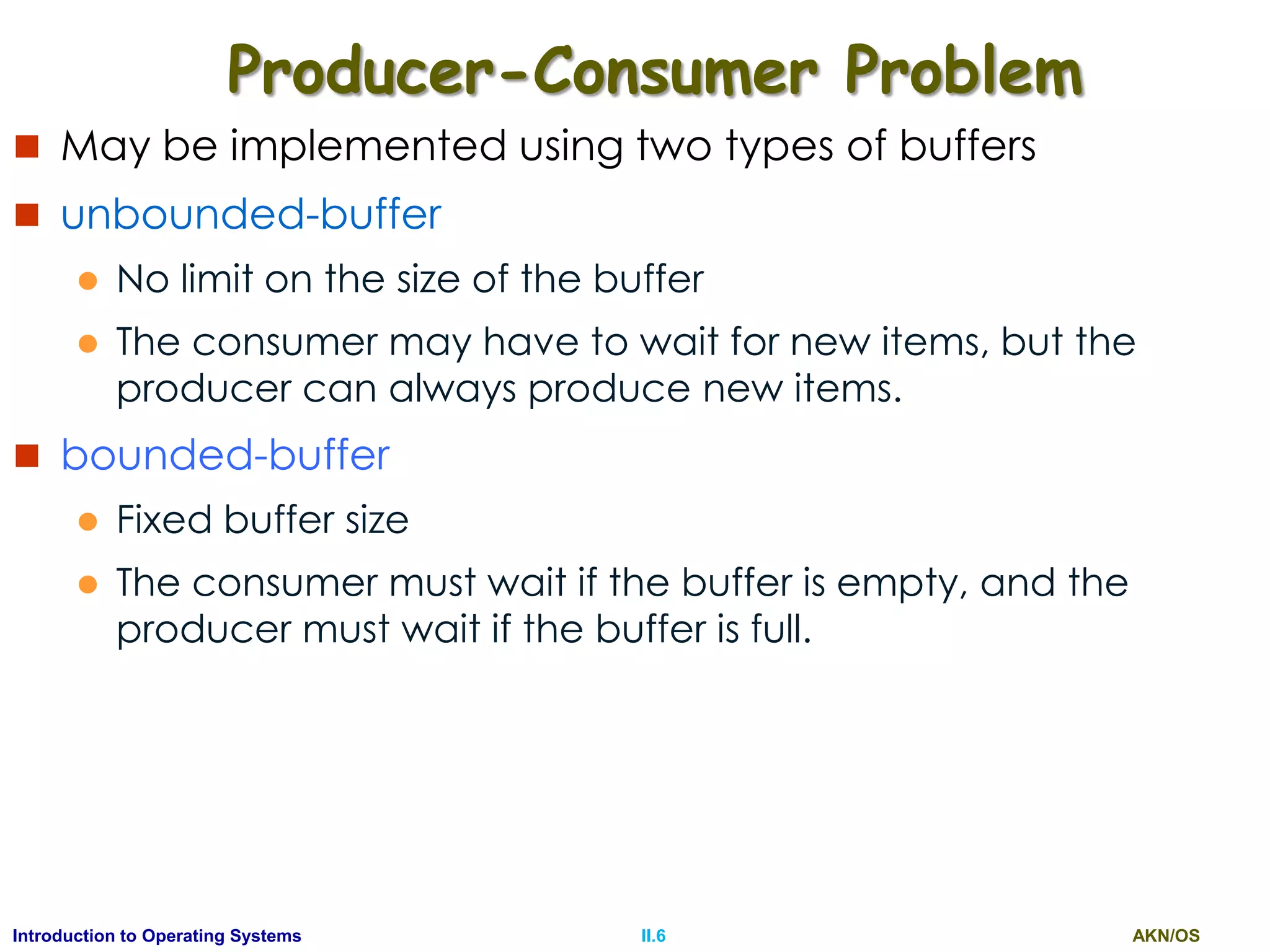 AKN/OSII.6Introduction to Operating Systems
Producer-Consumer Problem
 May be implemented using two types of buffers
 unbounded-buffer
 No limit on the size of the buffer
 The consumer may have to wait for new items, but the
producer can always produce new items.
 bounded-buffer
 Fixed buffer size
 The consumer must wait if the buffer is empty, and the
producer must wait if the buffer is full.
 