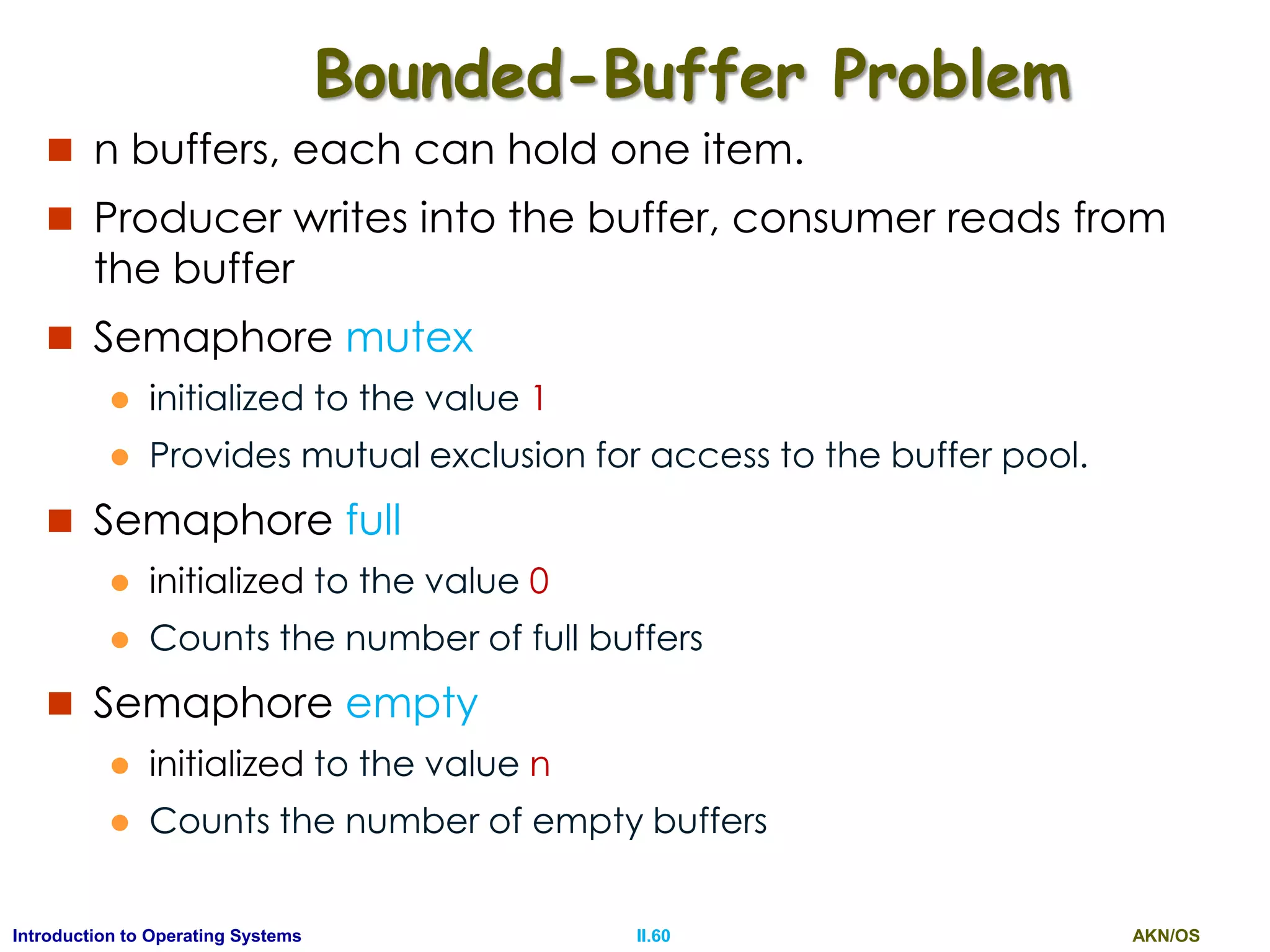 AKN/OSII.60Introduction to Operating Systems
Bounded-Buffer Problem
 n buffers, each can hold one item.
 Producer writes into the buffer, consumer reads from
the buffer
 Semaphore mutex
 initialized to the value 1
 Provides mutual exclusion for access to the buffer pool.
 Semaphore full
 initialized to the value 0
 Counts the number of full buffers
 Semaphore empty
 initialized to the value n
 Counts the number of empty buffers
 
