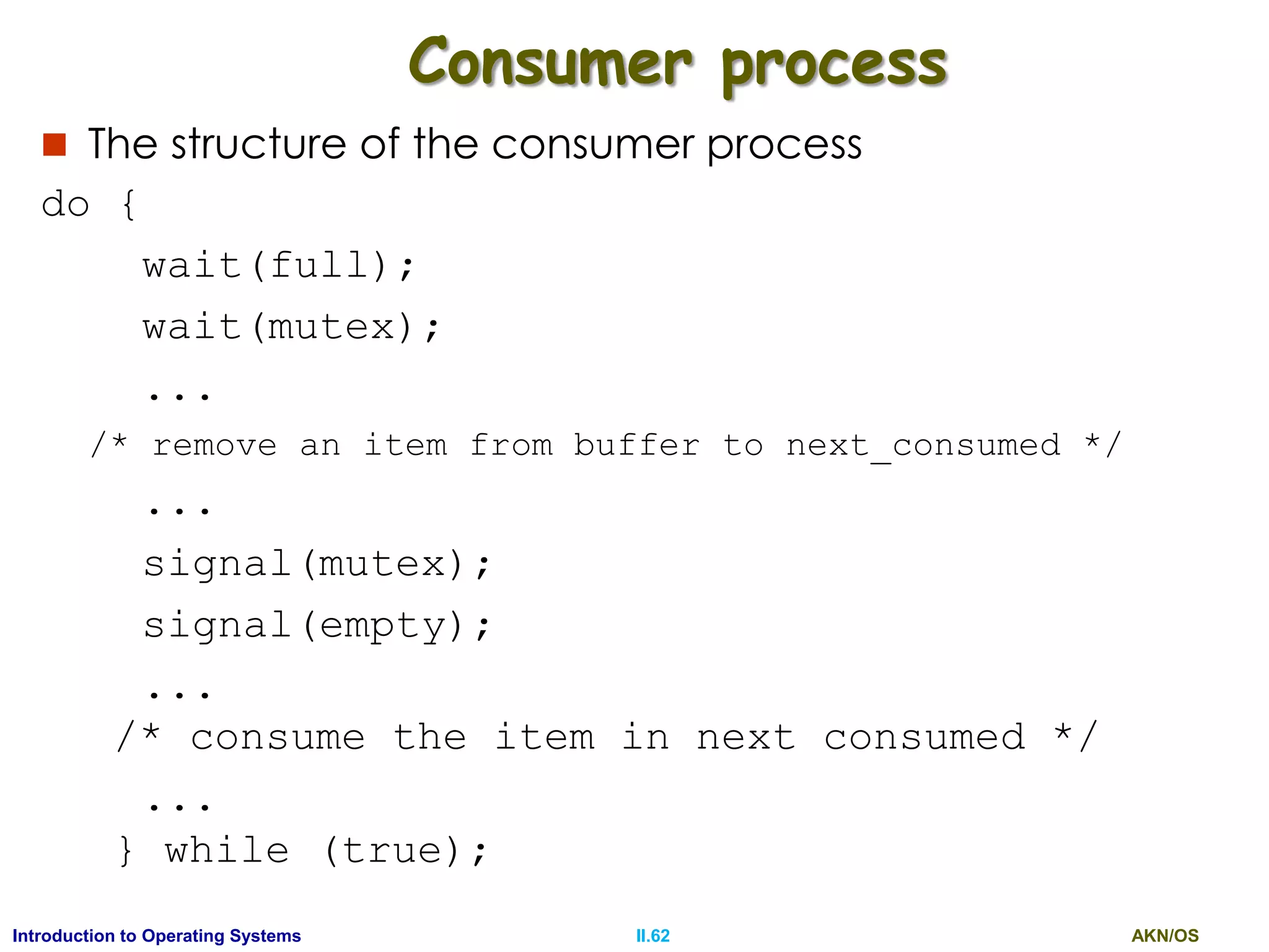 AKN/OSII.62Introduction to Operating Systems
Consumer process
 The structure of the consumer process
do {
wait(full);
wait(mutex);
...
/* remove an item from buffer to next_consumed */
...
signal(mutex);
signal(empty);
...
/* consume the item in next consumed */
...
} while (true);
 