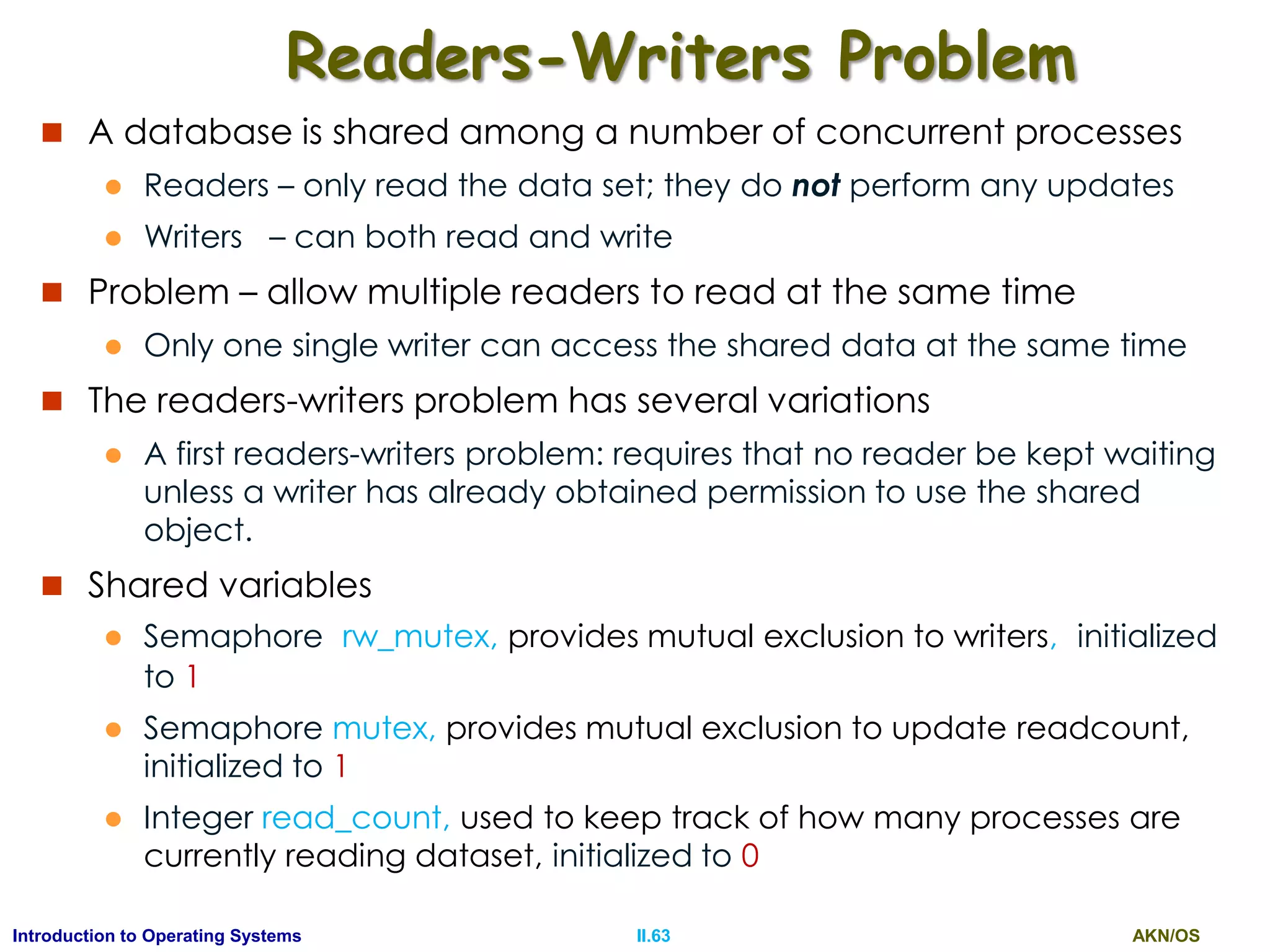 AKN/OSII.63Introduction to Operating Systems
Readers-Writers Problem
 A database is shared among a number of concurrent processes
 Readers – only read the data set; they do not perform any updates
 Writers – can both read and write
 Problem – allow multiple readers to read at the same time
 Only one single writer can access the shared data at the same time
 The readers-writers problem has several variations
 A first readers-writers problem: requires that no reader be kept waiting
unless a writer has already obtained permission to use the shared
object.
 Shared variables
 Semaphore rw_mutex, provides mutual exclusion to writers, initialized
to 1
 Semaphore mutex, provides mutual exclusion to update readcount,
initialized to 1
 Integer read_count, used to keep track of how many processes are
currently reading dataset, initialized to 0
 