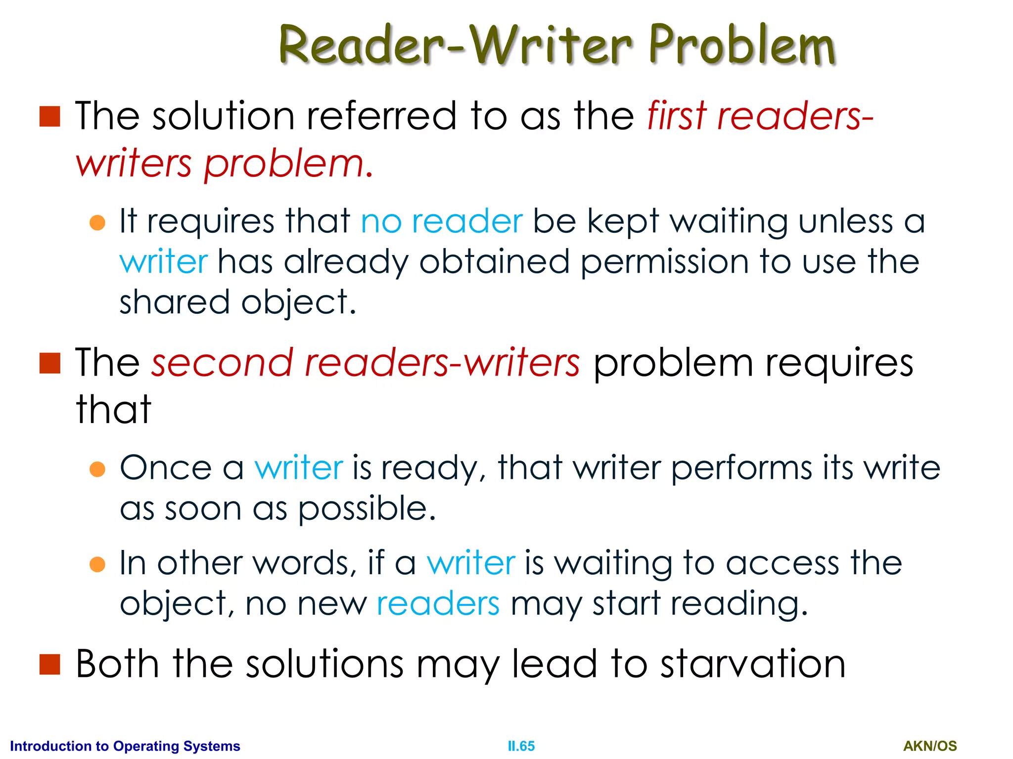 AKN/OSII.65Introduction to Operating Systems
Reader-Writer Problem
 The solution referred to as the first readers-
writers problem.
 It requires that no reader be kept waiting unless a
writer has already obtained permission to use the
shared object.
 The second readers-writers problem requires
that
 Once a writer is ready, that writer performs its write
as soon as possible.
 In other words, if a writer is waiting to access the
object, no new readers may start reading.
 Both the solutions may lead to starvation
 