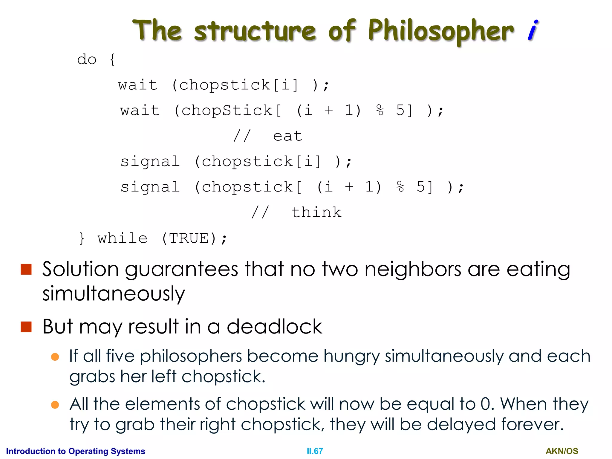 AKN/OSII.67Introduction to Operating Systems
The structure of Philosopher i
do {
wait (chopstick[i] );
wait (chopStick[ (i + 1) % 5] );
// eat
signal (chopstick[i] );
signal (chopstick[ (i + 1) % 5] );
// think
} while (TRUE);
 Solution guarantees that no two neighbors are eating
simultaneously
 But may result in a deadlock
 If all five philosophers become hungry simultaneously and each
grabs her left chopstick.
 All the elements of chopstick will now be equal to 0. When they
try to grab their right chopstick, they will be delayed forever.
 