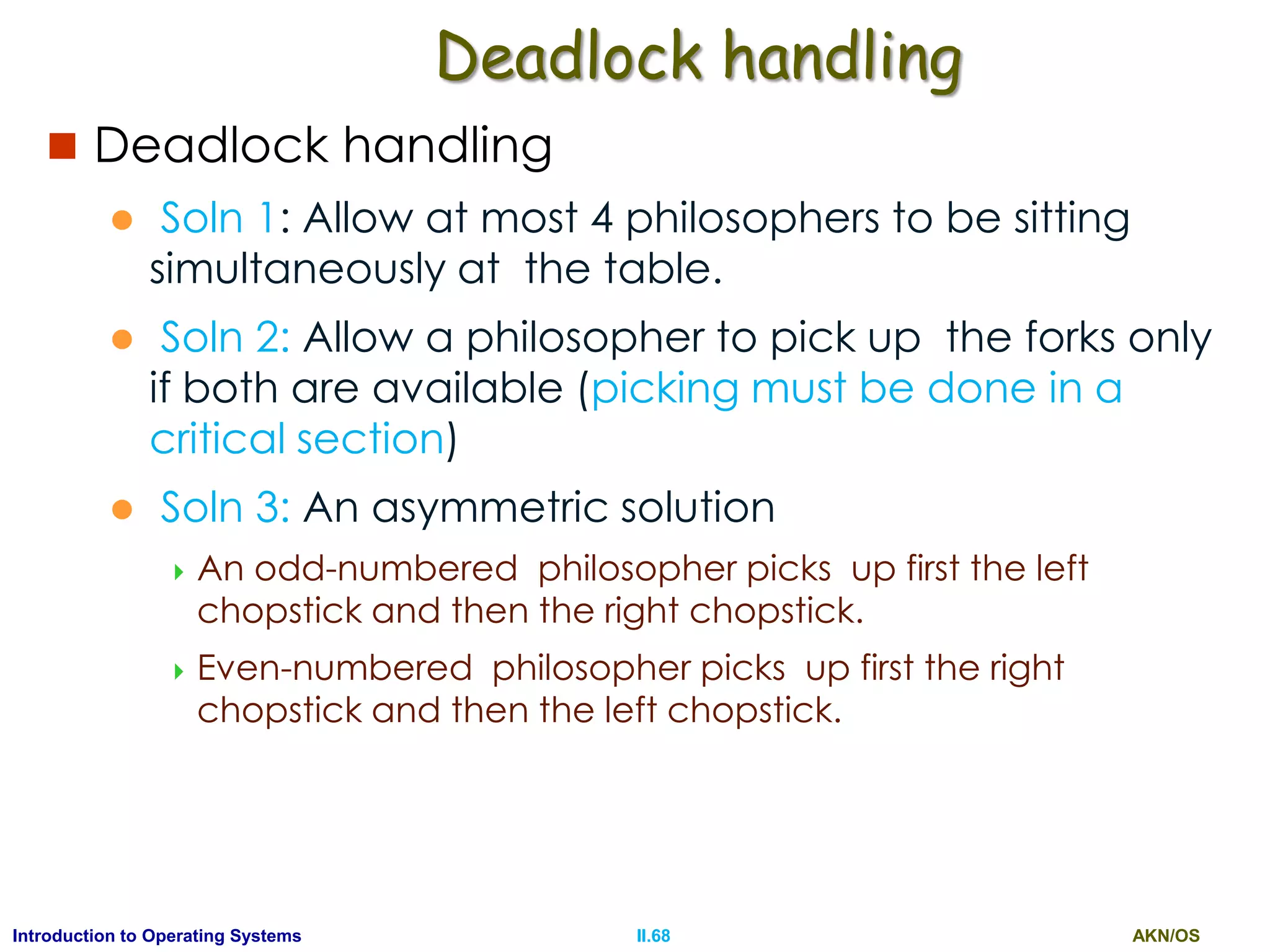 AKN/OSII.68Introduction to Operating Systems
Deadlock handling
 Deadlock handling
 Soln 1: Allow at most 4 philosophers to be sitting
simultaneously at the table.
 Soln 2: Allow a philosopher to pick up the forks only
if both are available (picking must be done in a
critical section)
 Soln 3: An asymmetric solution
 An odd-numbered philosopher picks up first the left
chopstick and then the right chopstick.
 Even-numbered philosopher picks up first the right
chopstick and then the left chopstick.
 